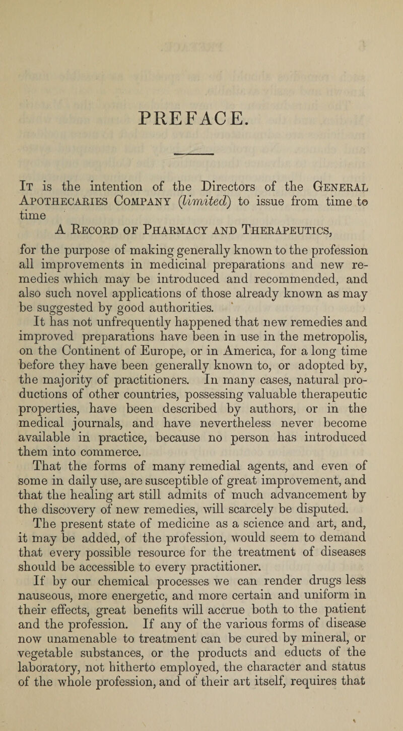 PREFACE. It is the intention of the Directors of the General Apothecaries Company (limited) to issue from time t© time A Record of Pharmacy and Therapeutics, for the purpose of making generally known to the profession all improvements in medicinal preparations and new re¬ medies which may be introduced and recommended, and also such novel applications of those already known as may be suggested by good authorities. It has not unfrequently happened that new remedies and improved preparations have been in use in the metropolis, on the Continent of Europe, or in America, for a long time before they have been generally known to, or adopted by, the majority of practitioners. In many cases, natural pro¬ ductions of other countries, possessing valuable therapeutic properties, have been described by authors, or in the medical journals, and have nevertheless never become available in practice, because no person has introduced them into commerce. That the forms of many remedial agents, and even of some in daily use, are susceptible of great improvement, and that the healing art still admits of much advancement by the discovery of new remedies, will scarcely be disputed. The present state of medicine as a science and art, and, it may be added, of the profession, would seem to demand that every possible resource for the treatment of diseases should be accessible to every practitioner. If by our chemical processes we can render drugs less nauseous, more energetic, and more certain and uniform in their effects, great benefits will accrue both to the patient and the profession. If any of the various forms of disease now unamenable to treatment can be cured by mineral, or vegetable substances, or the products and educts of the laboratory, not hitherto employed, the character and status of the whole profession, and of their art itself, requires that