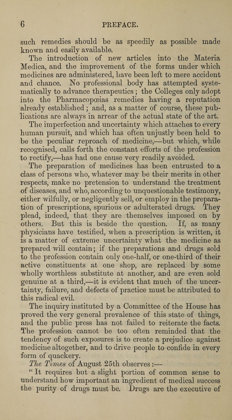 such remedies should he as speedily as possible made known and easily available. The introduction of new articles into the Materia Medica, and the improvement of the forms under which medicines are administered, have been left to mere accident and chance. No professional body has attempted syste¬ matically to advance therapeutics ; the Colleges only adopt into the Pharmacopoeias remedies having a reputation already established ; and, as a matter of course, these pub¬ lications are always in arrear of the actual state of the art. The imperfection and uncertainty which attaches to every human pursuit, and which has often unjustly been held to be the peculiar reproach of medicine,—but which, while recognised, calls forth the constant efforts of the profession to rectify,—has had one cause very readily avoided. The preparation of medicines has been entrusted to a class of persons who, whatever may be their merits in other respects, make no pretension to understand the treatment of diseases, and who, according to unquestionable testimony, either wilfully, or negligently sell, or employ in the prepara¬ tion of prescriptions, spurious or adulterated drugs. They plead, indeed, that they are themselves imposed on by others. But this is beside the question. If, as many physicians have testified, when a prescription is written, it is a matter of extreme uncertainty what the medicine as prepared will contain; if the preparations and drugs sold to the profession contain only one-half, or one-third of their active constituents at one shop, are replaced by some wholly worthless substitute at another, and are even sold genuine at a third,—it is evident that much of the uncer¬ tainty, failure, and defects of practice must be attributed to this radical evil. The inquiry instituted by a Committee of the House has proved the very general prevalence of this state of things, and the public press has not failed to reiterate the facts. The profession cannot be too often reminded that the tendency of such exposures is to create a prejudice against medicine altogether, and to drive people to confide in every form of quackery. The Times of August 25th observes :— “ It requires but a slight portion of common sense to understand how important an ingredient of medical success the purity of drugs must be. Drugs are the executive of