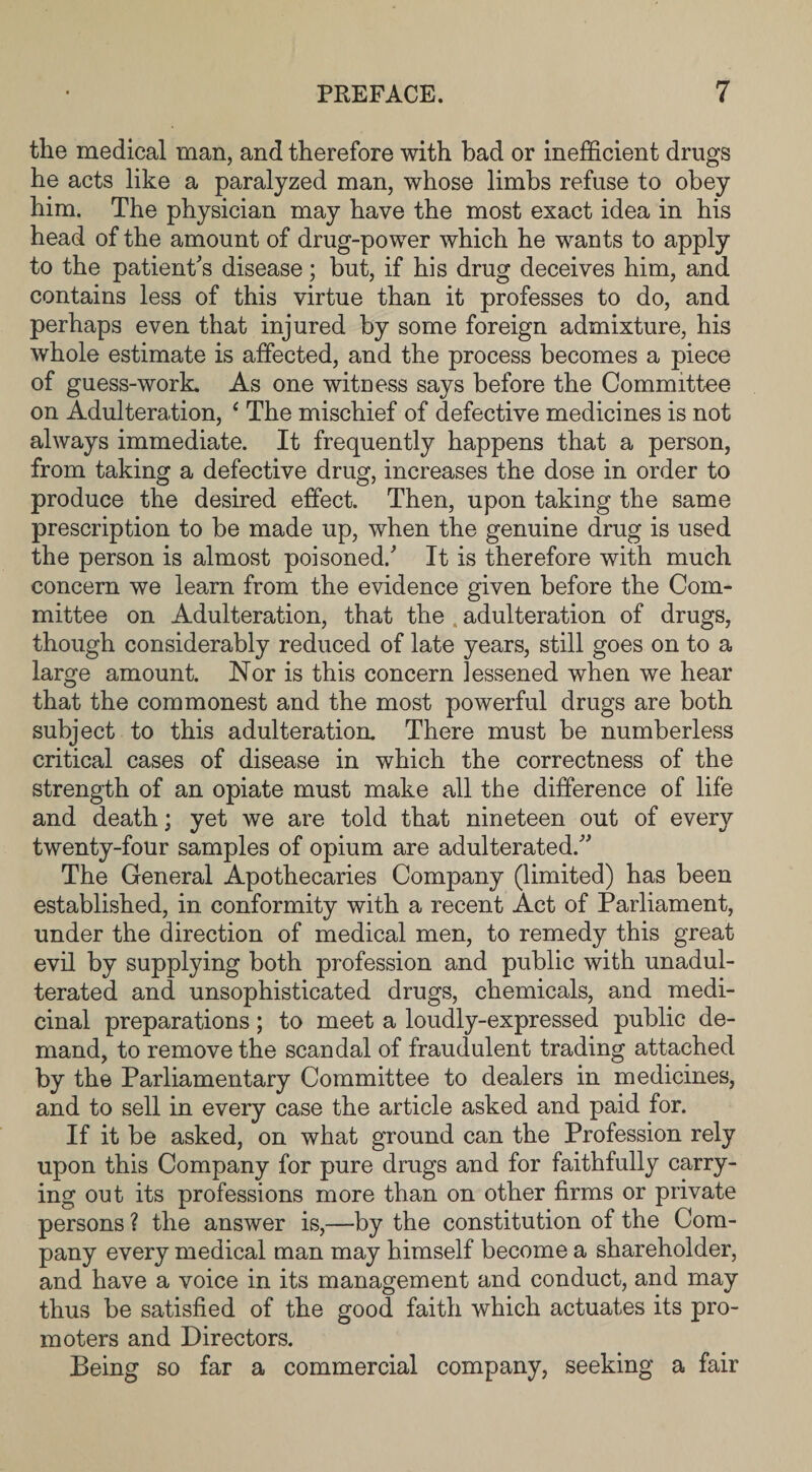 the medical man, and therefore with bad or inefficient drugs he acts like a paralyzed man, whose limbs refuse to obey him. The physician may have the most exact idea in his head of the amount of drug-power which he wants to apply to the patient's disease; but, if his drug deceives him, and contains less of this virtue than it professes to do, and perhaps even that injured by some foreign admixture, his whole estimate is affected, and the process becomes a piece of guess-work. As one witness says before the Committee on Adulteration, 4 The mischief of defective medicines is not always immediate. It frequently happens that a person, from taking a defective drug, increases the dose in order to produce the desired effect. Then, upon taking the same prescription to be made up, when the genuine drug is used the person is almost poisoned.' It is therefore with much concern we learn from the evidence given before the Com¬ mittee on Adulteration, that the adulteration of drugs, though considerably reduced of late years, still goes on to a large amount. Nor is this concern lessened when we hear that the commonest and the most powerful drugs are both subject to this adulteration. There must be numberless critical cases of disease in which the correctness of the strength of an opiate must make all the difference of life and death; yet we are told that nineteen out of every twenty-four samples of opium are adulterated. The General Apothecaries Company (limited) has been established, in conformity with a recent Act of Parliament, under the direction of medical men, to remedy this great evil by supplying both profession and public with unadul¬ terated and unsophisticated drugs, chemicals, and medi¬ cinal preparations; to meet a loudly-expressed public de¬ mand, to remove the scandal of fraudulent trading attached by the Parliamentary Committee to dealers in medicines, and to sell in every case the article asked and paid for. If it be asked, on what ground can the Profession rely upon this Company for pure drugs and for faithfully carry¬ ing out its professions more than on other firms or private persons ? the answer is,—by the constitution of the Com¬ pany every medical man may himself become a shareholder, and have a voice in its management and conduct, and may thus be satisfied of the good faith which actuates its pro¬ moters and Directors. Being so far a commercial company, seeking a fair