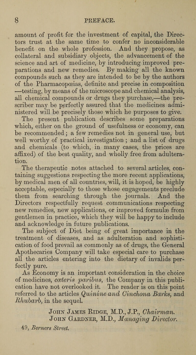 amount of profit for the investment of capital, the Direc¬ tors trust at the same time to confer no inconsiderable benefit on the whole profession. And they propose, as collateral and subsidiary objects, the advancement of the science and art of medicine, by introducing improved pre¬ parations and new remedies. By making all the known compounds such as they are intended to be by the authors of the Pharmacopoeias, definite and precise in composition —testing, by means of the microscope and chemical analysis, all chemical compounds or drugs they purchase,—the pre¬ server may be perfectly assured that the medicines admi¬ nistered will be precisely those which he purposes to give. The present publication describes some preparations which, either on the ground of usefulness or economy, can be recommended; a few remedies not in general use, but well worthy of practical investigation ; and a list of drugs and chemicals (to which, in many cases, the prices are affixed) of the best quality, and wholly free from adultera¬ tion. The therapeutic notes attached to several articles, con¬ taining suggestions respecting the more recent applications, by medical men of all countries, will, it is hoped, be highly acceptable, especially to those whose engagements preclude them from searching through the journals. And the Directors respectfully request communications respecting new remedies, new applications, or improved formulae from gentlemen in practice, which they will be happy to include and acknowledge in future publications. The subject of Diet being of great importance in the treatment of diseases, and as adulteration and sophisti¬ cation of food prevail as commonly as of drugs, the General Apothecaries Company will take especial care to purchase all the articles entering into the dietary of invalids per¬ fectly pure. As Economy is an important consideration in the choice of medicines, cceteris paribus, the Company in this publi¬ cation have not overlooked it. The reader is on this point referred to the articles Quinine and Cinchona Barks, and Rhubarb, in the sequel. John James Ridge, M.D., J.P., Chairman. John Gardner, M.D., Managing Director. 49, Berners Street.