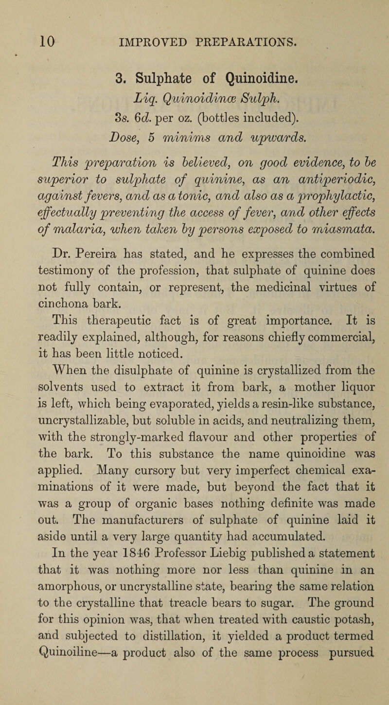 3. Sulphate of Quinoidine. Liq. Quinoidince Sulph. 3s. 6d. per oz. (bottles included). Dose, 5 minims and upwards. This preparation is believed, on good evidence, to be superior to sulphate of quinine, as an antiperiodic, against fevers, and as a tonic, and also as a prophylactic, effectually preventing the access of fever, and other effects of malaria, when taken by persons exposed to miasmata. Dr. Pereira has stated, and he expresses the combined testimony of the profession, that sulphate of quinine does not fully contain, or represent, the medicinal virtues of cinchona bark. This therapeutic fact is of great importance. It is readily explained, although, for reasons chiefly commercial, it has been little noticed. When the disulphate of quinine is crystallized from the solvents used to extract it from bark, a mother liquor is left, which being evaporated, yields a resin-like substance, uncrystallizable, but soluble in acids, and neutralizing them, with the strongly-marked flavour and other properties of the bark. To this substance the name quinoidine was applied. Many cursory but very imperfect chemical exa¬ minations of it were made, but beyond the fact that it was a group of organic bases nothing definite was made out. The manufacturers of sulphate of quinine laid it aside until a very large quantity had accumulated. In the year 1816 Professor Liebig published a statement that it was nothing more nor less than quinine in an amorphous, or uncrystalline state, bearing the same relation to the crystalline that treacle bears to sugar. The ground for this opinion was, that when treated with caustic potash, and subjected to distillation, it yielded a product termed Quinoiline—a product also of the same process pursued