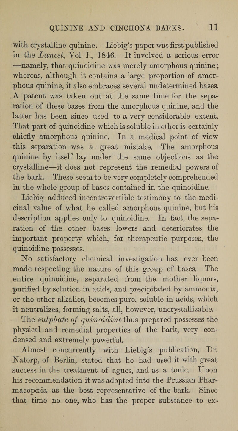 with crystalline quinine. Liebig's paper was first published in the Lancet, Yol. I., ] 846. It involved a serious error —namely, that quinoidine was merely amorphous quinine; whereas, although it contains a large proportion of amor¬ phous quinine, it also embraces several undetermined bases. A patent was taken out at the same time for the sepa¬ ration of these bases from the amorphous quinine, and the latter has been since used to a very considerable extent. That part of quinoidine which is soluble in ether is certainly chiefly amorphous quinine. In a medical point of view this separation was a great mistake. The amorphous quinine by itself lay under the same objections as the crystalline—it does not represent the remedial powers of the bark. These seem to be very completely comprehended in the whole group of bases contained in the quinoidine. Liebig adduced incontrovertible testimony to the medi¬ cinal value of what he called amorphous quinine, but his description applies only to quinoidine. In fact, the sepa¬ ration of the other bases lowers and deteriorates the important property which, for therapeutic purposes, the quinoidine possesses. No satisfactory chemical investigation has ever been made respecting the nature of this group of bases. The entire quinoidine, separated from the mother liquors, purified by solution in acids, and precipitated by ammonia, or the other alkalies, becomes pure, soluble in acids, which it neutralizes, forming salts, all, however, uncrystallizable. The sulphate of quinoidine thus prepared possesses the physical and remedial properties of the bark, very con¬ densed and extremely powerful. Almost concurrently with Liebig’s publication, Dr. Natorp, of Berlin, stated that he had used it with great success in the treatment of agues, and as a tonic. Upon his recommendation it was adopted into the Prussian Phar¬ macopoeia as the best representative of the bark. Since that time no one, who has the proper substance to ex-