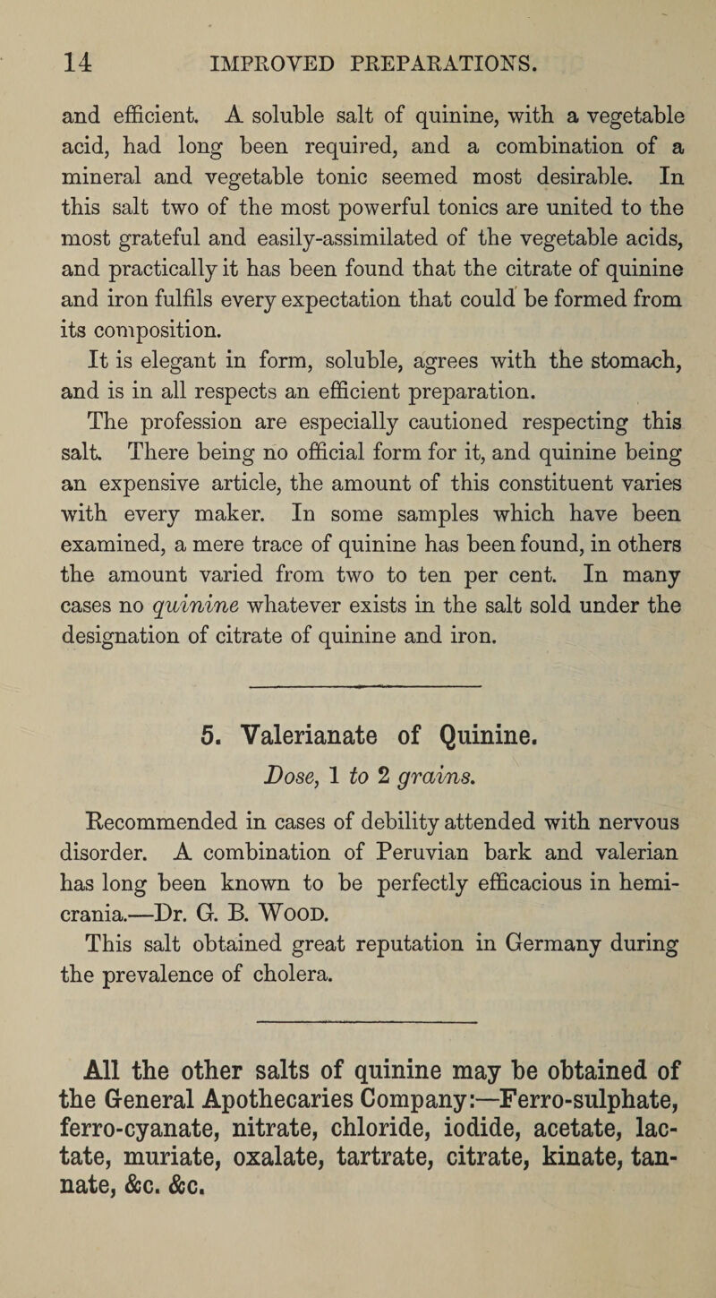 and efficient. A soluble salt of quinine, with a vegetable acid, had long been required, and a combination of a mineral and vegetable tonic seemed most desirable. In this salt two of the most powerful tonics are united to the most grateful and easily-assimilated of the vegetable acids, and practically it has been found that the citrate of quinine and iron fulfils every expectation that could be formed from its composition. It is elegant in form, soluble, agrees with the stomach, and is in all respects an efficient preparation. The profession are especially cautioned respecting this salt There being no official form for it, and quinine being an expensive article, the amount of this constituent varies with every maker. In some samples which have been examined, a mere trace of quinine has been found, in others the amount varied from two to ten per cent. In many cases no quinine whatever exists in the salt sold under the designation of citrate of quinine and iron. 5. Valerianate of Quinine. Dose, 1 to 2 grains. Recommended in cases of debility attended with nervous disorder. A combination of Peruvian bark and valerian has long been known to be perfectly efficacious in hemi- crania.—Dr. G. B. Wood. This salt obtained great reputation in Germany during the prevalence of cholera. All the other salts of quinine may he obtained of the General Apothecaries Company:—Ferro-sulphate, ferro-cyanate, nitrate, chloride, iodide, acetate, lac¬ tate, muriate, oxalate, tartrate, citrate, kinate, tan- nate, &amp;c. &amp;c.