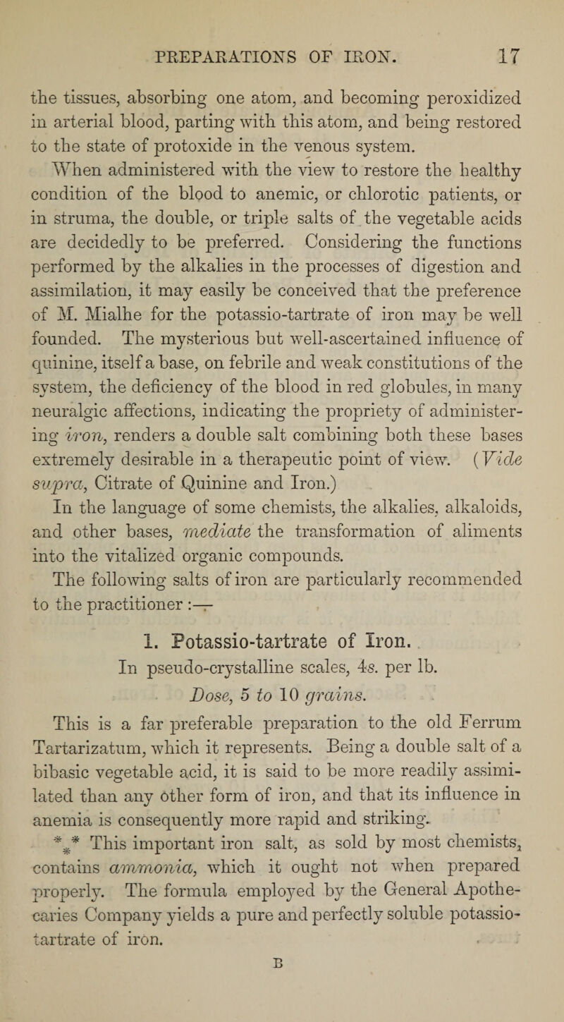 the tissues, absorbing one atom, and becoming peroxidized in arterial blood, parting with this atom, and being restored to the state of protoxide in the venous system. When administered with the view to restore the healthy condition of the blood to anemic, or chlorotic patients, or in struma, the double, or triple salts of the vegetable acids are decidedly to be preferred. Considering the functions performed by the alkalies in the processes of digestion and assimilation, it may easily be conceived that the preference of M. Mialhe for the potassio-tartrate of iron may be well founded. The mysterious but well-ascertained influence of quinine, itself a base, on febrile and weak constitutions of the system, the deficiency of the blood in red globules, in many neuralgic affections, indicating the propriety of administer¬ ing iron, renders a double salt combining both these bases extremely desirable in a therapeutic point of view. (Vide supra, Citrate of Quinine and Iron.) In the language of some chemists, the alkalies, alkaloids, and other bases, mediate the transformation of aliments into the vitalized organic compounds. The following salts of iron are particularly recommended to the practitioner I. Potassio-tartrate of Iron. In pseudo-crystalline scales, 4s. per lb. Dose, 5 to 10 grains. This is a far preferable ]3reparation to the old Ferrum Tartarizatum, which it represents. Being a double salt of a bibasic vegetable acid, it is said to be more readily assimi¬ lated than any other form of iron, and that its influence in anemia is consequently more rapid and striking. *** This important iron salt, as sold by most chemists., contains ammonia, which it ought not when prepared properly. The formula employed by the General Apothe¬ caries Company yields a pure and perfectly soluble potassio- tartrate of iron. B