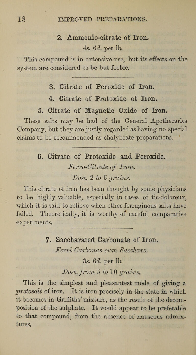 2. Ammonio-citrate of Iron. 4s. 6d. per lb. This compound is in extensive use, but its effects on the system are considered to be but feeble. 3. Citrate of Peroxide of Iron. 4. Citrate of Protoxide of Iron. 5. Citrate of Magnetic Oxide of Iron. These salts may be had of the General Apothecaries Company, but they are justly regarded as having no special claims to be recommended as chalybeate preparations. 6. Citrate of Protoxide and Peroxide. Ferro-Citrate of Iron. Lose, 2 to 5 grains. This citrate of iron has been thought by some physicians to be highly valuable, especially in cases of tic-doloreux, which it is said to relieve when other ferruginous salts have failed. Theoretically, it is worthy of careful comparative experiments. 7. Saccharated Carbonate of Iron. Ferri Carbonas cum Saccharo. 3s. 6d. per lb. Dose, from 5 to 10 grains. This is the simplest and pleasantest mode of giving a protosalt of iron. It is iron precisely in the state in which it becomes in Griffiths' mixture, as the result of the decom¬ position of the sulphate. It would appear to be preferable to that compound, from the absence of nauseous admix¬ tures.