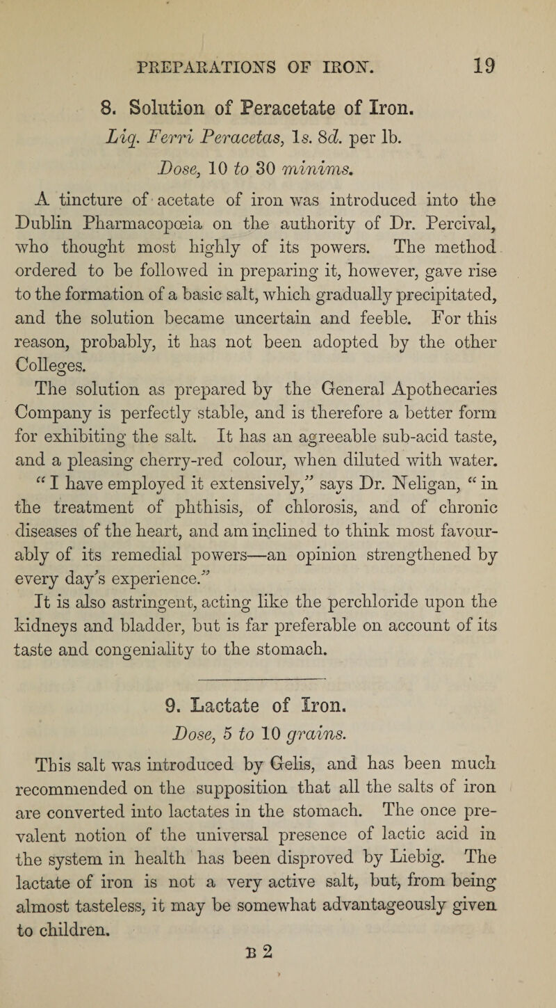 8. Solution of Peracetate of Iron. Liq. Ferri Peracetas, Is. 8d. per lb. Pose, 10 to 30 minims. A tincture of acetate of iron was introduced into the Dublin Pharmacopoeia on the authority of Dr. Percival, who thought most highly of its powers. The method ordered to be followed in preparing it, however, gave rise to the formation of a basic salt, which gradually precipitated, and the solution became uncertain and feeble. For this reason, probably, it has not been adopted by the other Colleges. The solution as prepared by the General Apothecaries Company is perfectly stable, and is therefore a better form for exhibiting the salt. It has an agreeable sub-acid taste, and a pleasing cherry-red colour, when diluted with water. “ I have employed it extensively/' says Dr. Neligan, “ in the treatment of phthisis, of chlorosis, and of chronic diseases of the heart, and am inclined to think most favour¬ ably of its remedial powers—an opinion strengthened by every day's experience. It is also astringent, acting like the perchloride upon the kidneys and bladder, but is far preferable on account of its taste and congeniality to the stomach. 9. Lactate of Iron. Pose, 5 to 10 grains. This salt was introduced by Gelis, and has been much recommended on the supposition that all the salts of iron are converted into lactates in the stomach. The once pre¬ valent notion of the universal presence of lactic acid in the system in health has been disproved by Liebig. The lactate of iron is not a very active salt, but, from being almost tasteless, it may be somewhat advantageously given to children. B 2