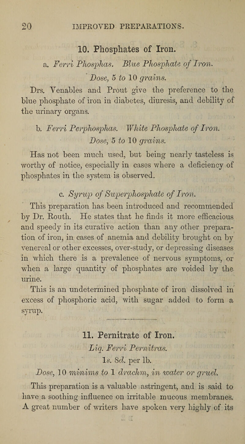 10. Phosphates of Iron. a. Ferri Phosphas. Blue Phosphate of Ivon. Dose, 5 to 10 grains. Drs. Venables and Prout give the preference to the blue phosphate of iron in diabetes, diuresis, and debility of the urinary organs. b. Ferri Perphosphas. White Phosphate of Iron. Dose, 5 to 10 grams. Has not been much used, but being nearly tasteless is worthy of notice, especially in cases where a deficiency of phosphates in the system is observed. c. Syrup of Superphosphate of Iron. This preparation has been introduced and recommended by Dr. Pouth. He states that he finds it more efficacious and speedy in its curative action than any other prepara¬ tion of iron, in cases of anemia and debility brought on by venereal or other excesses, over-study, or depressing diseases in which there is a prevalence of nervous symptoms, or when a large quantity of phosphates are voided by the. urine. This is an undetermined phosphate of iron dissolved in excess of phosphoric acid, with sugar added to form a syrup. 11. Pernitrate of Iron. Liq. Ferri Per nit r as. Is. 8d. per lb. Dose, 10 minims to 1 drachm, in water or gruel. This preparation is a valuable astringent, and is said to have a soothing influence on irritable mucous membranes. A great number of writers have spoken very highly of its