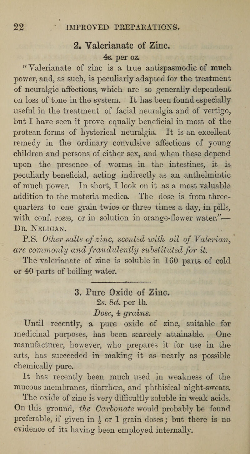 2. Valerianate of Zinc. 4s. per oz. “Valerianate of zinc is a true antispasmodic of much, power, and, as such, is peculiarly adapted for the treatment of neuralgic affections, which are so generally dependent on loss of tone in the system. It has been found especially useful in the treatment of facial neuralgia and of vertigo, but I have seen it prove equally beneficial in most of the protean forms of hysterical neuralgia. It is an excellent remedy in the ordinary convulsive affections of young children and persons of either sex, and wdien these depend upon the presence of worms in the intestines, it is peculiarly beneficial, acting indirectly as an anthelmintic of much power. In short, I look on it as a most valuable addition to the materia medica. The dose is from three- quarters to one grain twice or three times a day, in pills, with conf. rosse, or in solution in orange-flower water/'— Dr. Neligan. P.S. Other salts of zinc, scented with oil of Valerian, are commonly and fraudulently substituted for it. The valerianate of zinc is soluble in 160 parts of cold or 40 parts of boiling water. 3. Pure Oxide of Zinc. 2s. 8d. per lb. Dose, 4 grains. Until recently, a pure oxide of zinc, suitable for medicinal purposes, has been scarcely attainable. One manufacturer, however, wdio prepares it for use in the arts, has succeeded in making it as nearly as possible chemically pure. It has recently been much used in weakness of the mucous membranes, diarrhoea, and phthisical night-sweats. The oxide of zinc is very difficultly soluble in weak acids. On this ground, the Carbonate would probably be found preferable, if given in | or 1 grain doses; but there is no evidence of its having been employed internally.