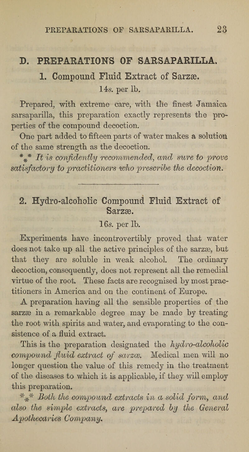 D. PREPARATIONS OF SARSAPARILLA. 1. Compound Fluid Extract of Sarzae. 14s. per lb. Prepared, with extreme care, with the finest Jamaica sarsaparilla, this preparation exactly represents the pro¬ perties of the compound decoction. One part added to fifteen parts of water makes a solution of the same strength as the decoction. It is confidently recommended, and sure to prove satisfactory to practitioners who prescribe the decoction. 2. Hydro-alcoholic Compound Fluid Extract of Sarzae. 16s. per lb. Experiments have incontrovertibly proved that water does not take up all the active principles of the sarzse, but that they are soluble in weak alcohol. The ordinary decoction, consequently, does not represent all the remedial virtue of the root. These facts are recognised by most prac¬ titioners in America and on the continent of Europe. A preparation having all the sensible properties of the sarzae in a remarkable degree may be made by treating the root with spirits and water, and evaporating to the con¬ sistence of a fluid extract. This is the preparation designated the hydro-alcoholic compound fluid extract of sarzce. Medical men will no longer question the value of this remedy in the treatment of the diseases to which it is applicable, if they will employ this preparation. *** Both the compound extracts in a solid form, and also the simple extracts, are prepared by the General Apothecaries Company.