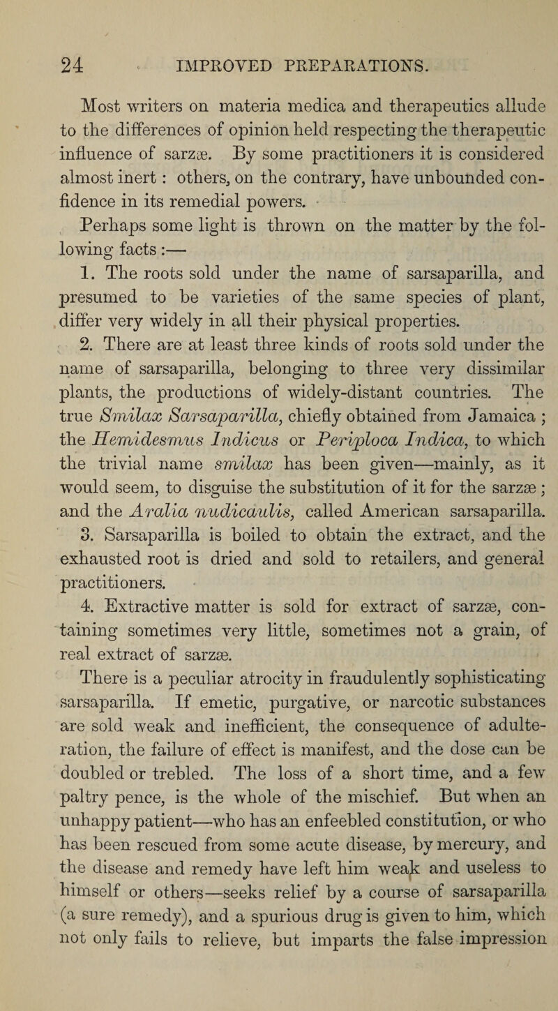 Most writers on materia medica and therapeutics allude to the differences of opinion held respecting the therapeutic influence of sarzae. By some practitioners it is considered almost inert: others, on the contrary, have unbounded con¬ fidence in its remedial powers. Perhaps some light is thrown on the matter by the fol¬ lowing facts:— 1. The roots sold under the name of sarsaparilla, and presumed to be varieties of the same species of plant, differ very widely in all their physical properties. 2. There are at least three kinds of roots sold under the name of sarsaparilla, belonging to three very dissimilar plants, the productions of widely-distant countries. The true Smilax Sarsaparilla, chiefly obtained from Jamaica ; the Hemidesmus Indicus or Periploca Indica, to which the trivial name smilax has been given—mainly, as it would seem, to disguise the substitution of it for the sarzse ; and the Aralia nudicaulis, called American sarsaparilla. 3. Sarsaparilla is boiled to obtain the extract, and the exhausted root is dried and sold to retailers, and general practitioners. 4. Extractive matter is sold for extract of sarzse, con¬ taining sometimes very little, sometimes not a grain, of real extract of sarzse. There is a peculiar atrocity in fraudulently sophisticating sarsaparilla. If emetic, purgative, or narcotic substances are sold weak and inefficient, the consequence of adulte¬ ration, the failure of effect is manifest, and the dose can be doubled or trebled. The loss of a short time, and a few paltry pence, is the whole of the mischief. But when an unhappy patient—who has an enfeebled constitution, or who has been rescued from some acute disease, by mercury, and the disease and remedy have left him weak and useless to himself or others—seeks relief by a course of sarsaparilla (a sure remedy), and a spurious drug is given to him, which not only fails to relieve, but imparts the false impression