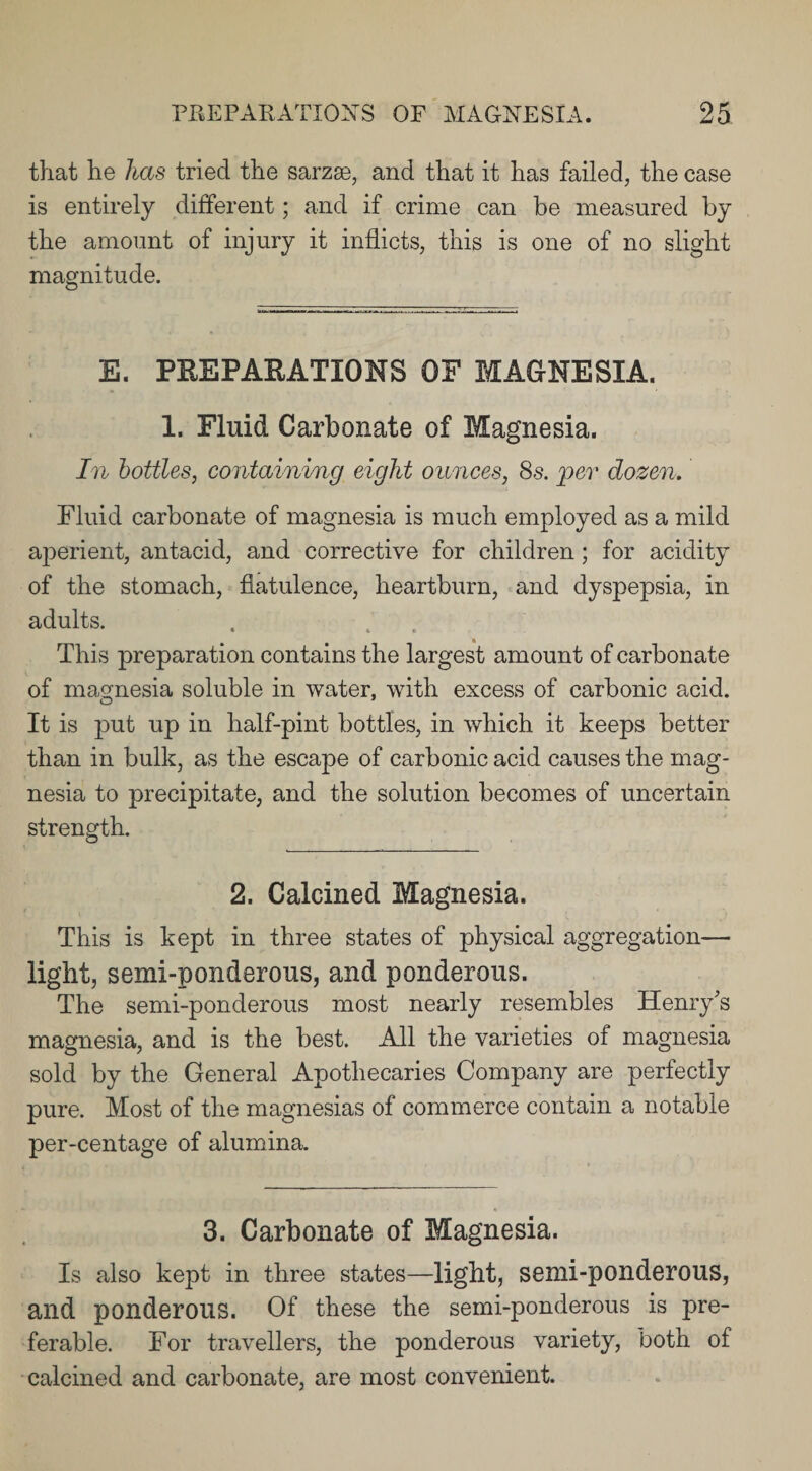 that he has tried the sarzse, and that it has failed, the case is entirely different; and if crime can be measured by the amount of injury it inflicts, this is one of no slight magnitude. E. PREPARATIONS OF MAGNESIA. 1. Fluid Carbonate of Magnesia. In bottles, containing eight ounces, 8s. per dozen. Fluid carbonate of magnesia is much employed as a mild aperient, antacid, and corrective for children ; for acidity of the stomach, flatulence, heartburn, and dyspepsia, in adults. This preparation contains the largest amount of carbonate of magnesia soluble in water, with excess of carbonic acid. It is put up in half-pint bottles, in which it keeps better than in bulk, as the escape of carbonic acid causes the mag¬ nesia to precipitate, and the solution becomes of uncertain strength. 2. Calcined Magnesia. This is kept in three states of physical aggregation— light, semi-ponderous, and ponderous. The semi-ponderous most nearly resembles Henry's magnesia, and is the best. All the varieties of magnesia sold by the General Apothecaries Company are perfectly pure. Most of the magnesias of commerce contain a notable per-centage of alumina. 3. Carbonate of Magnesia. Is also kept in three states—light, semi-ponderous, and ponderous. Of these the semi-ponderous is pre¬ ferable. For travellers, the ponderous variety, both of calcined and carbonate, are most convenient.