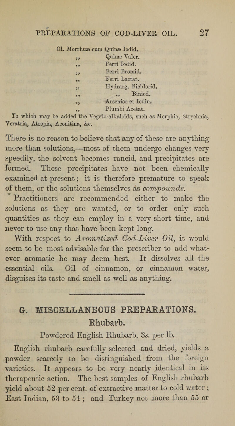 01. Morrliuaj cum Quinse Iodid. ,, Quinse Yaler. ,, Ferri Iodid. ,, Ferri Bromid. „ Ferri Lactat. ,, Hydrarg. BieHoi'id. ,, ,, Biniod. ,, Arsenico et Iodin. ,, Plumbi Acetat. To which may he added the Vegeto-alkaloids, such as Morphia, Strychnia, Veratria, Atropia, Aconitina, &amp;c. There is no reason to believe that any of these are anything more than solutions,—most of them undergo changes very speedily, the solvent becomes rancid, and precipitates are formed. These precipitates have not been chemically examined at present; it is therefore premature to speak of them, or the solutions themselves as compounds. Practitioners are recommended either to make the solutions as they are wanted, or to order only such quantities as they can employ in a very short time, and never to use any that have been kept long. With respect to Aromatized Cod-Liver Oil, it would seem to be most advisable for the prescriber to add what¬ ever aromatic he may deem best. It dissolves all the essential oils. Oil of cinnamon, or cinnamon water, disguises its taste and smell as well as anything. Gr. MISCELLANEOUS PREPARATIONS. Rhubarb. Powdered English Rhubarb, 3s. per lb. English rhubarb carefully selected and dried, yields a powder scarcely to be distinguished from the foreign varieties. It appears to be very nearly identical in its therapeutic action. The best samples of English rhubarb yield about 52 per cent, of extractive matter to cold water ; East Indian, 53 to 54; and Turkey not more than 55 or