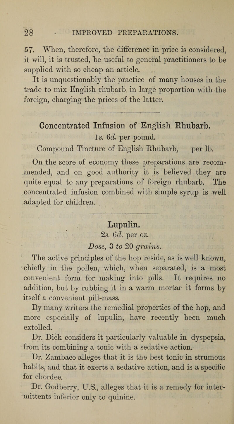 57. When, therefore, the difference in price is considered, it will, it is trusted, he useful to general practitioners to be supplied with so cheap an article. It is unquestionably the practice of many houses in the trade to mix English rhubarb in large proportion with the foreign, charging the prices of the latter. Concentrated Infusion of English Rhubarb. 1 s. 6d. per pound. Compound Tincture of English Rhubarb, per lb. On the score of economy these preparations are recom¬ mended, and on good authority it is believed they are quite equal to any preparations of foreign rhubarb. The concentrated infusion combined with simple syrup is well adapted for children. Lupulin. 2s. 6d. per oz. Dose, 3 to 20 grains. The active principles of the hop reside, as is well known, chiefly in the pollen, which, when separated, is a most convenient form for making into pills. It requires no addition, but by rubbing it in a warm mortar it forms by itself a convenient pill-mass. By many writers the remedial properties of the hop, and more especially of lupulin, have recently been much extolled. Dr. Dick considers it particularly valuable in dyspepsia, from its combining a tonic with a sedative action. Dr. Zambaco alleges that it is the best tonic in strumous habits, and that it exerts a sedative action, and is a specific for chordee. Dr. Godberry, U.S., alleges that it is a remedy for inter- mittents inferior only to quinine.