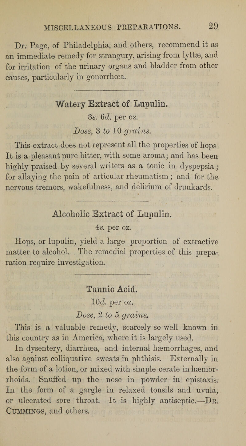 Dr. Page, of Philadelphia, and others, recommend it as an immediate remedy for strangury, arising from lyttae, and for irritation of the urinary organs and bladder from other causes, particularly in gonorrhoea. Watery Extract of Lupulin. 3s. 6d. per oz. Dose, 3 to 10 grains. This extract does not represent all the properties of hops It is a pleasant pure bitter, with some aroma; and has been highly praised by several writers as a tonic in dyspepsia; for allaying the pain of articular rheumatism; and for the nervous tremors, wakefulness, and delirium of drunkards. Alcoholic Extract of Lupulin. 4s. per oz. Hops, or lupulin, yield a large proportion of extractive matter to alcohol. The remedial properties of this prepa¬ ration require investigation. Tannic Acid. IOcZ. per oz. Dose, 2 to 5 grains. This is a valuable remedy, scarcely so well known in this country as in America, where it is largely used. In dysentery, diarrhoea, and internal haemorrhages, and also against colliquative sweats in phthisis. Externally in the form of a lotion, or mixed with simple cerate in haemor¬ rhoids. Snuffed up the nose in powder in epistaxis. In the form of a gargle in relaxed tonsils and uvula, or ulcerated sore throat. It is highly antiseptic.—Dr. Cummings, and others.