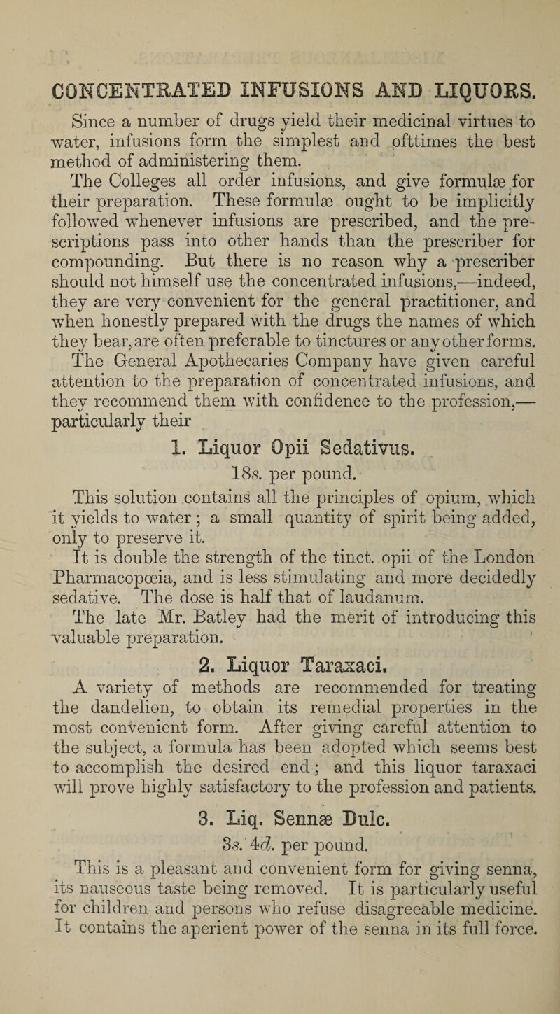 CONCENTRATED INFUSIONS AND LIQUORS. Since a number of drugs yield their medicinal virtues to water, infusions form the simplest and ofttimes the best method of administering them. The Colleges all order infusions, and give formulas for their preparation. These formulae ought to be implicitly followed whenever infusions are prescribed, and the pre¬ scriptions pass into other hands than the prescriber for compounding. But there is no reason why a prescriber should not himself use the concentrated infusions,'—indeed, they are very convenient for the general practitioner, and when honestly prepared with the drugs the names of which they bear, are often preferable to tinctures or any other forms. The General Apothecaries Company have given careful attention to the preparation of concentrated infusions, and. they recommend them with confidence to the profession,— particularly their I. Liquor Opii Sedativus. 18s. per pound. This solution contains all the principles of opium, which it yields to water ; a small quantity of spirit being added, only to preserve it. It is double the strength of the tinct. opii of the London Pharmacopoeia, and is less stimulating and more decidedly sedative. The dose is half that of laudanum. The late Mr. Batley had the merit of introducing this valuable preparation. 2. Liquor Taraxaci. A variety of methods are recommended for treating the dandelion, to obtain its remedial properties in the most convenient form. After giving careful attention to the subject, a formula has been adopted which seems best to accomplish the desired end; and this liquor taraxaci will prove highly satisfactory to the profession and patients. 3. Liq. Sennae Dulc. 3s.' 4td. per pound. This is a pleasant and convenient form for giving senna, its nauseous taste being removed. It is particularly useful for children and persons who refuse disagreeable medicine. It contains the aperient power of the senna in its full force.