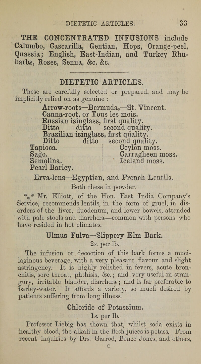 THE CONCENTRATED INFUSIONS include Calumbo, Cascarilla, Gentian, Hops, Orange-peel, Quassia; English, East-Xndian, and Turkey Rhu¬ barbs, Roses, Senna, &amp;c. &amp;c. DIETETIC ARTICLES. These are carefully selected or prepared, and may be implicitly relied on as genuine : Arrow-roots—Bermuda^—St. Vincent. Canna-root, or Tons les mois. Russian isinglass, first quality. Ditto ditto second quality. Brazilian isinglass, first quality. Ditto ditto second quality. Tapioca. Sago. Semolina. Pearl Barley. Ceylon moss. Carragheen moss. Iceland moss. Erva-lens—Egyptian, and French Lentils. Both these in powder. Mr. Elliott, of the Hon. East India Company's Service, recommends lentils, in the form of gruel, in dis¬ orders of the liver, duodenum, and lower bowels, attended with pale stools and diarrhoea—common with persons who have resided in hot climates. Ulmus Fulva—Slippery Elm Bark. 2s. per lb. The infusion or decoction of this bark forms a muci¬ laginous beverage, with a very pleasant flavour and slight ^stringency. It is highly relished in fevers, acute bron¬ chitis, sore throat, phthisis, &amp;c.; and very useful in stran¬ gury, irritable bladder, diarrhoea ; and is far preferable to barley-water. It affords a variety, so much desired by patients suffering from long illness. Chloride of Potassium. Is. per lb. Professor Liebig has shown that, whilst soda exists in healthy blood, the alkali in the flesh-juices is potass. From recent inquiries by Drs. Garrod, Bence Jones, and others, c