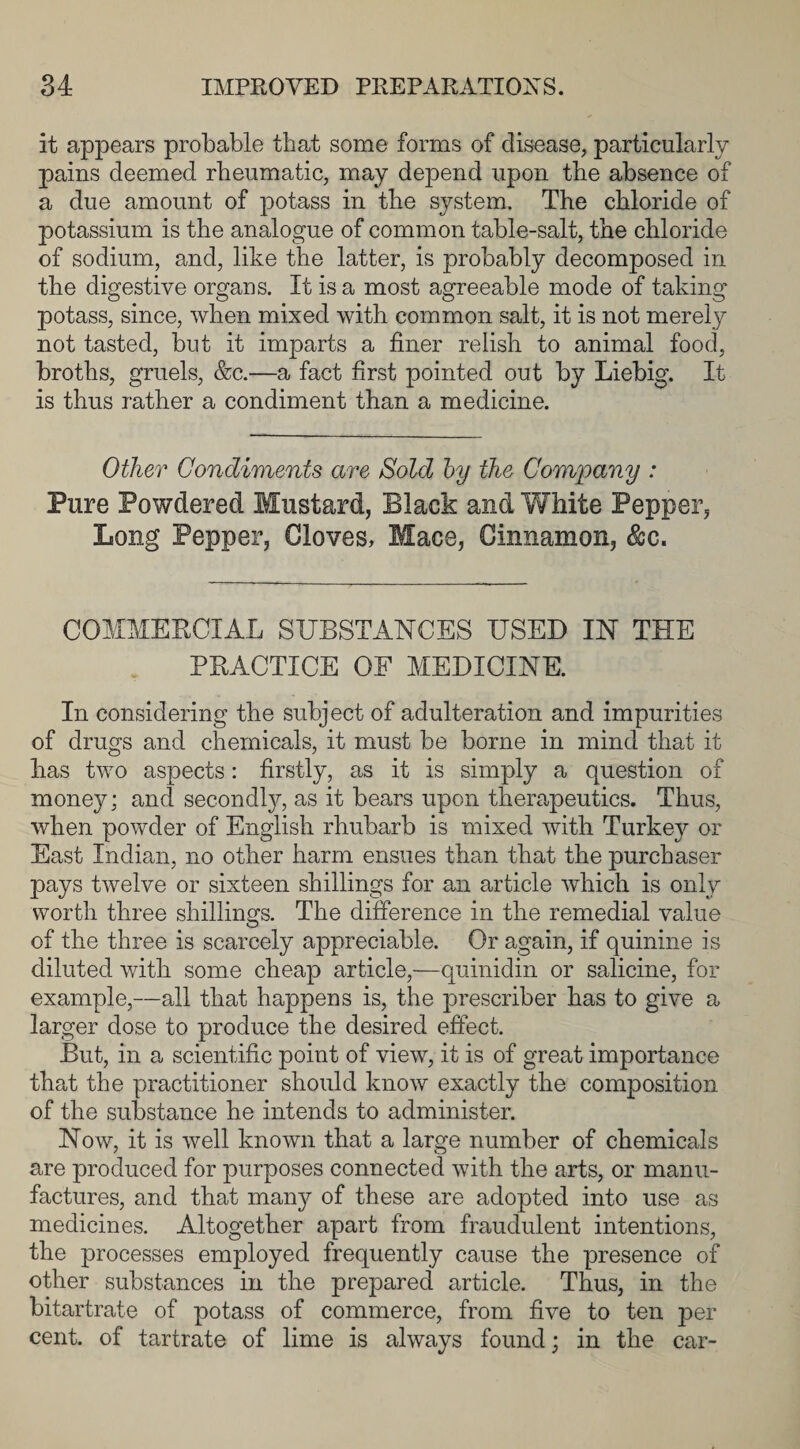 it appears probable that some forms of disease, particularly pains deemed rheumatic, may depend upon the absence of a due amount of potass in the system. The chloride of potassium is the analogue of common table-salt, the chloride of sodium, and, like the latter, is probably decomposed in the digestive organs. It is a most agreeable mode of taking potass, since, when mixed with common salt, it is not merely not tasted, but it imparts a finer relish to animal food, broths, gruels, &amp;c.—a fact first pointed out by Liebig. It is thus rather a condiment than a medicine. Other Condiments are Sold by the Company : Pure Powdered Mustard, Black and White Pepper, Long Pepper, Gloves, Mace, Cinnamon, &amp;c. COMMERCIAL SUBSTANCES USED IN THE PRACTICE OF MEDICINE. In considering the subject of adulteration and impurities of drugs and chemicals, it must be borne in mind that it has two aspects: firstly, as it is simply a question of money; and secondly, as it bears upon therapeutics. Thus, when powder of English rhubarb is mixed with Turkey or East Indian, no other harm ensues than that the purchaser pays twelve or sixteen shillings for an article which is only worth three shillings. The difference in the remedial value of the three is scarcely appreciable. Or again, if quinine is diluted with some cheap article,—quinidin or salicine, for example,—all that happens is, the prescriber has to give a larger dose to produce the desired effect. But, in a scientific point of view, it is of great importance that the practitioner should know exactly the composition of the substance he intends to administer. Now, it is well known that a large number of chemicals are produced for purposes connected with the arts, or manu¬ factures, and that many of these are adopted into use as medicines. Altogether apart from fraudulent intentions, the processes employed frequently cause the presence of other substances in the prepared article. Thus, in the bitartrate of potass of commerce, from five to ten per cent, of tartrate of lime is always found; in the car-