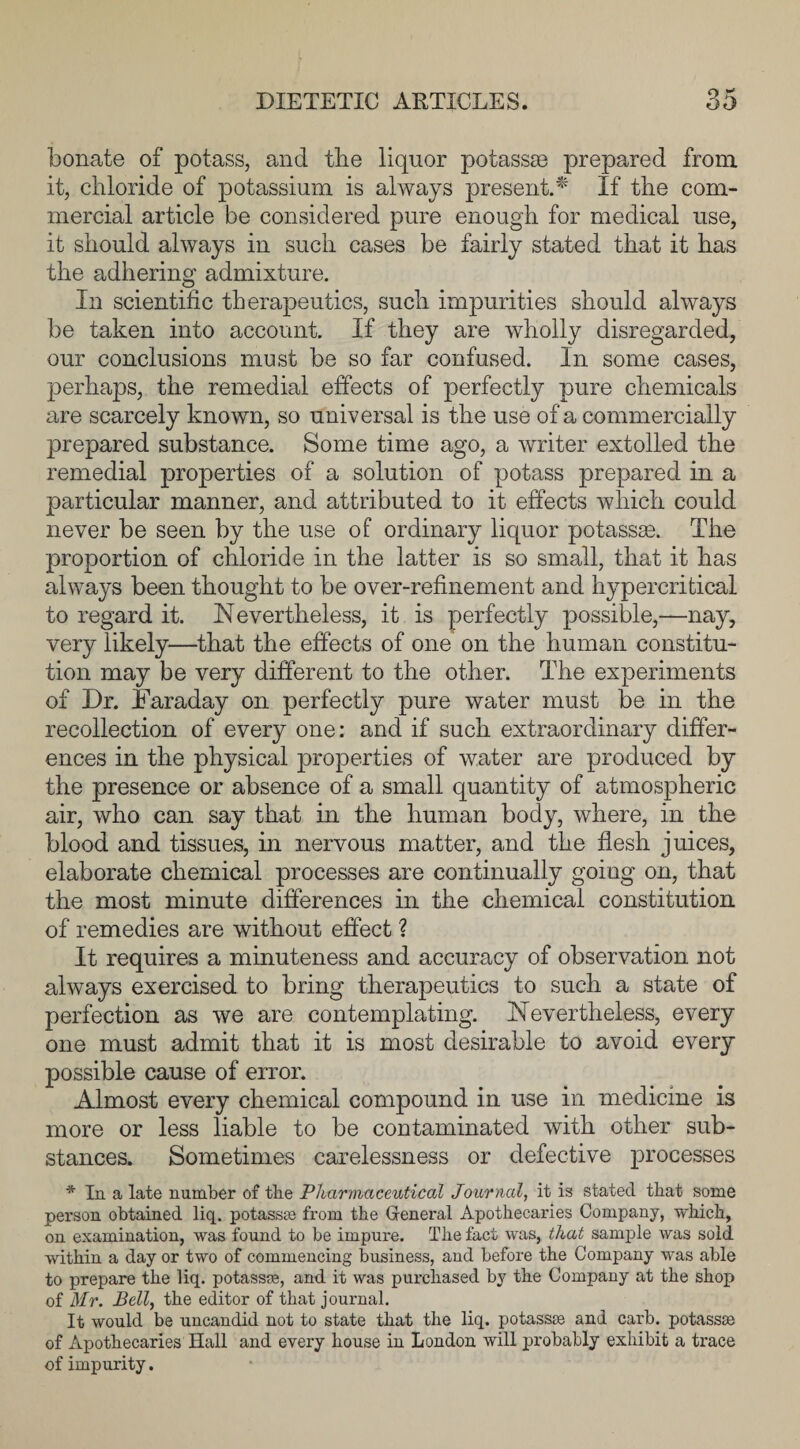 bonate of potass, and the liquor potassse prepared from it, chloride of potassium is always present.* If the com¬ mercial article be considered pure enough for medical use, it should always in such cases be fairly stated that it has the adhering admixture. In scientific therapeutics, such impurities should always be taken into account. If they are wholly disregarded, our conclusions must be so far confused. In some cases, perhaps, the remedial effects of perfectly pure chemicals are scarcely known, so universal is the use of a commercially prepared substance. Some time ago, a writer extolled the remedial properties of a solution of potass prepared in a particular manner, and attributed to it effects which could never be seen by the use of ordinary liquor potassae. The proportion of chloride in the latter is so small, that it has always been thought to be over-refinement and hypercritical to regard it. Nevertheless, it is perfectly possible,—nay, very likely—that the effects of one on the human constitu¬ tion may be very different to the other. The experiments of Dr. Faraday on perfectly pure water must be in the recollection of every one: and if such extraordinary differ¬ ences in the physical properties of water are produced by the presence or absence of a small quantity of atmospheric air, who can say that hi the human body, where, in the blood and tissues, in nervous matter, and the flesh juices, elaborate chemical processes are continually going on, that the most minute differences in the chemical constitution of remedies are without effect ? It requires a minuteness and accuracy of observation not always exercised to bring therapeutics to such a state of perfection as we are contemplating. Nevertheless, every one must admit that it is most desirable to avoid every possible cause of error. Almost every chemical compound in use in medicine is more or less liable to be contaminated with other sub¬ stances. Sometimes carelessness or defective processes * In a late number of the Pharmaceutical Journal, it is stated that some person obtained liq. potasses from the General Apothecaries Company, which, on examination, was found to be impure. The fact was, that sample was sold within a day or two of commencing business, and before the Company was able to prepare the liq. potasses, and it was purchased by the Company at the shop of Mr. Bell, the editor of that journal. It would be uncandid not to state that the liq. potasses and carb. potasses of Apothecaries Hall and every house in London will probably exhibit a trace of impurity.