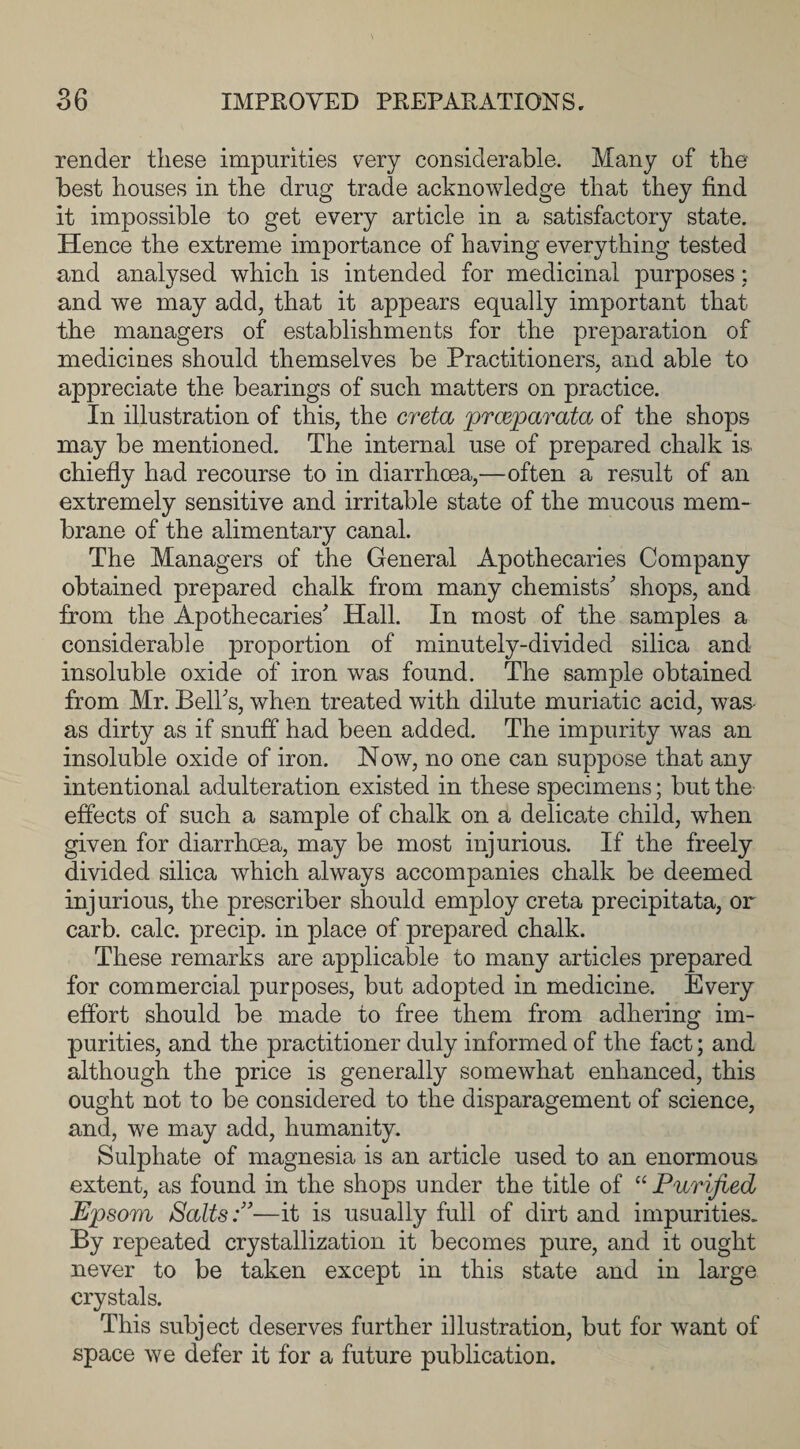 render these impurities v*ery considerable. Many of the best houses in the drug trade acknowledge that they find it impossible to get every article in a satisfactory state. Hence the extreme importance of having everything tested and analysed which is intended for medicinal purposes: and we may add, that it appears equally important that the managers of establishments for the preparation of medicines should themselves be Practitioners, and able to appreciate the bearings of such matters on practice. In illustration of this, the creta prceparata of the shops may be mentioned. The internal use of prepared chalk is. chiefly had recourse to in diarrhoea,—often a result of an extremely sensitive and irritable state of the mucous mem¬ brane of the alimentary canal. The Managers of the General Apothecaries Company obtained prepared chalk from many chemists' shops, and from the Apothecaries' Hall. In most of the samples a considerable proportion of minutely-divided silica and insoluble oxide of iron was found. The sample obtained from Mr. Bell's, when treated with dilute muriatic acid, was as dirty as if snuff had been added. The impurity was an insoluble oxide of iron. Now, no one can suppose that any intentional adulteration existed in these specimens; but the effects of such a sample of chalk on a delicate child, when given for diarrhoea, may be most injurious. If the freely divided silica which always accompanies chalk be deemed injurious, the prescriber should employ creta precipitata, or carb. calc, precip. in place of prepared chalk. These remarks are applicable to many articles prepared for commercial purposes, but adopted in medicine. Every effort should be made to free them from adhering im¬ purities, and the practitioner duly informed of the fact; and although the price is generally somewhat enhanced, this ought not to be considered to the disparagement of science, and, we may add, humanity. Sulphate of magnesia is an article used to an enormous extent, as found in the shops under the title of “ Purified Epsom Salts:”—it is usually full of dirt and impurities. By repeated crystallization it becomes pure, and it ought never to be taken except in this state and in large crystals. This subject deserves further illustration, but for want of space we defer it for a future publication.