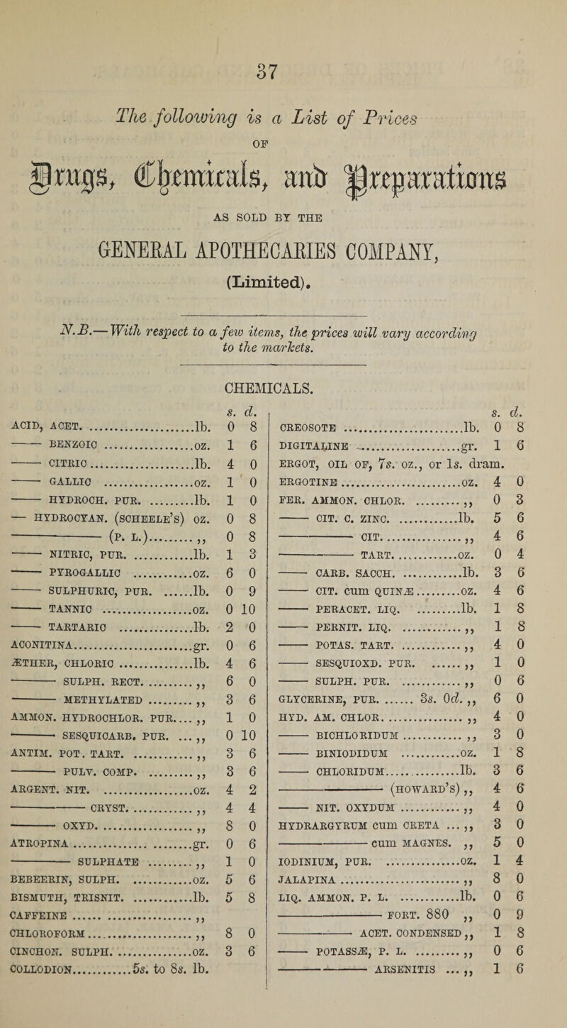 The following is a List of Prices OF (Ckmitals, unb preparations AS SOLD BY THE GENEKAL APOTHECARIES COMPANY, (Limited). N.B.— With respect to a few items, the prices will vary according to the markets. acid, acet.lb. - BENZOIC .OZ. •-CITRIC.lb. -- GALLIC .OZ. - HYDROCH. PER.lb. — HYDROCYAN. (sCHEELE’s) OZ. — - (P- *•).,3 - NITRIC, PUR.lb. - PYROGALLIC .OZ. - SULPHURIC, PUR.lb. - TANNIC .OZ. •- TARTARIC .lb. ACONITINA.gr. ■ETHER, CHLORIC.lb. - SULPH. RECT.,, - METHYLATED. AMMON. HYDROCHLOR. PUR.... ,, •-- SESQUICARB. PUR. ... ,, ANTIM. POT. TART.,, - PULY. COMP.,, ARGENT. NIT.OZ. -CRYST, - OXYD. ATROPINA. 33 33 gr- - SULPHATE .,, BEBEERIN, SULPH.OZ. BISMUTH, TRISNIT.lb. CAFFEINE.,, CHLOROFORM ..,, CINCHON. SULPH. ..OZ. COLLODION.5s. to 8s. lb. CHEMICALS. s. cl. 0 8 1 6 4 0 1 0 1 0 0 8 0 8 1 3 6 0 0 9 0 10 2 0 0 6 4 6 6 0 3 6 1 0 0 10 3 6 3 6 4 2 4 4 8 0 0 6 1 0 5 6 5 8 8 0 3 6 s. d. CREOSOTE .lb. 0 8 DIGITALINE -.gr. 1 6 ergot, oil of, 7s. oz., or Is. dram. ERGOTINE.OZ. FER. AMMON. CHLOR.,, - CIT. C. ZINC.lb. -CIT.„ ---- TART.OZ. - CARS. SACCH.lb. - cit. cum quina;.oz. - PERACET. LIQ.lb. - PERNIT. LIQ.,, ■- POTAS. TART.. - SESQUIOXD. PUR. .. - SULPH. PUR. .33 .33 .?? GLYCERINE, PUR. 3S. Ocl. ,, HYD. AM. CHLOR.,, BICHLO RIDUM. ,, BINIODIDUM .OZ. CHLORIDUM.lb. -(Howard’s),, NIT. OXYDUM .,, HYDRARGYRUM Cum CRETA ... ,, -cum MAGNES. ,, IODINIUM, PUR.OZ. JALAPINA.. LIQ. AMMON. P. L.lb. -FORT. 880 ACET. CONDENSED POTASS.®, P. L. -ARSENITIS 3) 33 33 33 4 0 5 4 0 3 4 1 1 4 1 0 6 4 3 1 3 4 4 3 5 1 8 0 0 1 0 1 0 3 6 6 4 6 6 8 8 0 0 6 0 0 0 8 6 6 0 0 0 4 0 6 9 8 6 6