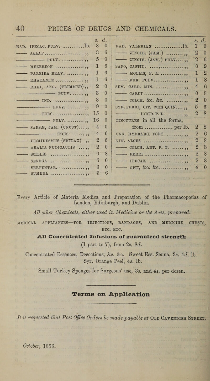 s. d. RAD. IPECAC. PULV.lb. 8 0 - JALAP.,,3 6 - pulv.,,5 0 - MEZEREON .,, 1 6 - PAREIRA BRAV. 1 6 - RHATANI-E.,, 1 6 - RHEI, AEG. (TRIMMED),, 2 0 -PULV.,,3 0 - IND.. 8 0 -PULV.,r 9 0 -TURC.,, 15 0 -- pulv.,, 16 0 - SARS^, JAM. (uncut)... ,, 4 0 -incis.... 4 6 - HEMIDESMUS (SMILAX) ,, 2 6 - ARALIA NUDICAULIS ... ,, 2 0 - SCILLAI .,,0 8 - SENEGA .,,6 0 -SERPENTAR.,, 3 0 - SUMBUL .,, 3 6 s. d. RAD. VALERIAN .lb. 1 0 - ZINGIB. (JAM.) .,, 2 0 - ZINGIB. (JAM.) PULV.... ,, 2 6 SAPO, CASTIL.. 0 9 - MOLLIS, P. L.,, 1 2 - DUR. PULV.,, 18 SEM. CARD. MIN.,, 4 6 - CARUI.,, 0 8 - COLCH. &amp;C. &amp;C.,, 2 0 STR. EERRI, CIT. CUm QUIN.... ,, 5 6 -- IODID.P. L.,, 2 8 tinctures in all the forms, from . . per lb. 2 8 UNG. HYDRARG. FORT. .. 2 6 VIN. ALOES . 2 8 •- COLCH. ANT. P. T. .n 2 S - FERRI. 2 8 -- TPF.OAO. 2 8 — OPII, &amp;c. &amp;C. 4 0 .Every Article of Materia Medica and Preparation of the Pharmacopceias of London, Edinburgh, and Dublin. All other Chemicals, either used in Medicine or the Arts, prepared. MEDICAL APPLIANCES—FOR INJECTIONS, BANDAGES, AND MEDICINE CHESTS, ETC. ETC. jk.ll Concentrated Infusions of guaranteed strength (1 part to 7), from 2s. 8d. Concentrated Essences, Decoctions, &amp;c. &amp;c. Sweet Ess. Senna, 3s. 4d. lb. Syr. Orange Peel, 4s. lb. Small Turkey Sponges for Surgeons’ use, 3s. and 4s. per dozen. Terms on Application It is requested that Post Office Orders be made payable at Old Cavendish Street. October, 1856.