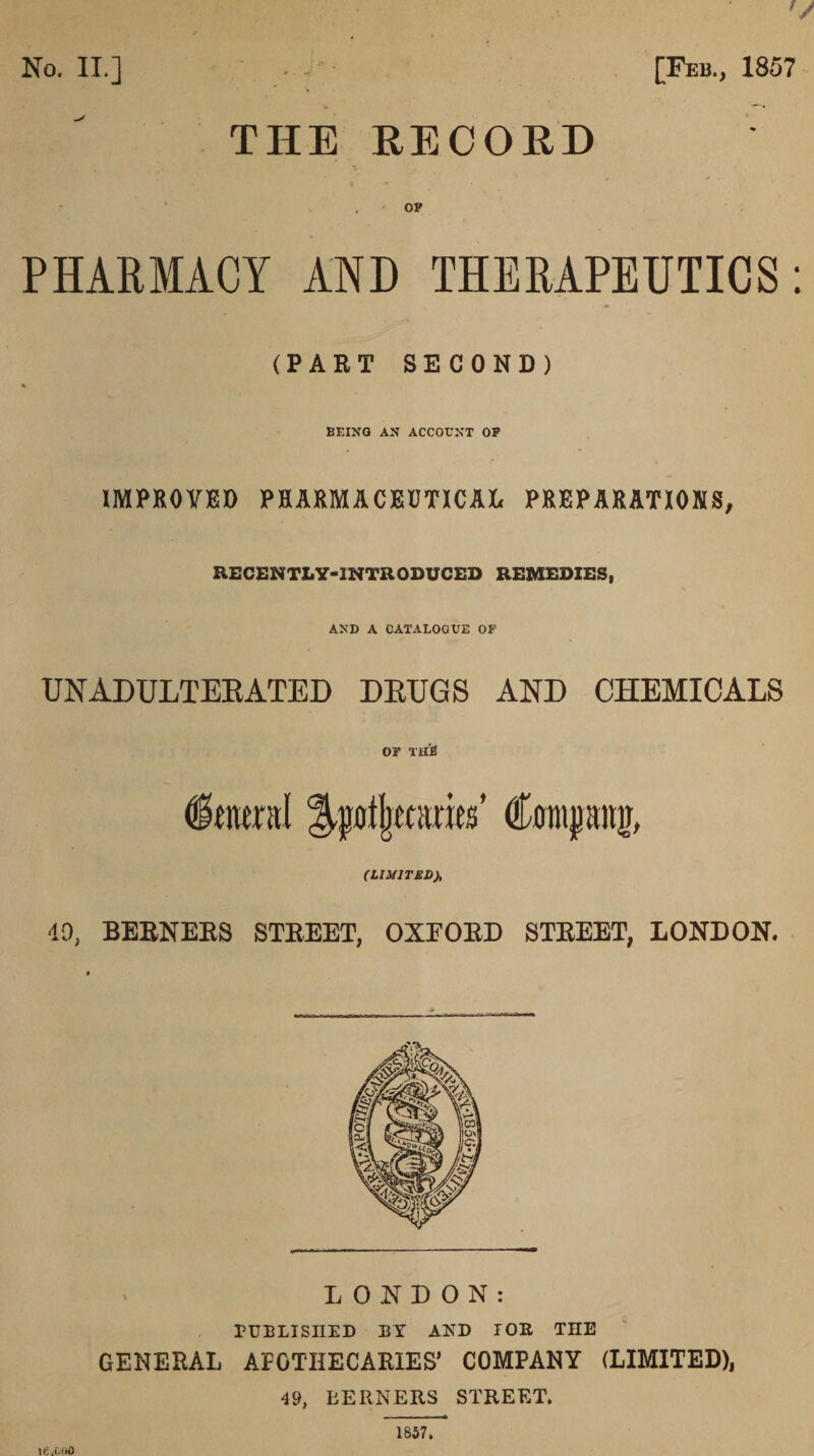 No. II.] [Feb., 1857 THE EECOED PHARMACY AND THERAPEUTICS: (PART SECOND) BEING AN ACCOUNT OF IMPKOVED PHARMACEUTICAL PREPARATIONS, RECENTLY-INTRODUCED REMEDIES, AND A CATALOGUE OF UNADULTEEATED DEUGS AND CHEMICALS OF Tilil Conipng, (LIMITED), 49, BERNERS STREET, OXFORD STREET, LONDON. LONDON: rtIBLISnED BY AND lOE THE GENERAL APOTHECARIES’ COMPANY (LIMITED), 49, BERNERS STREET.