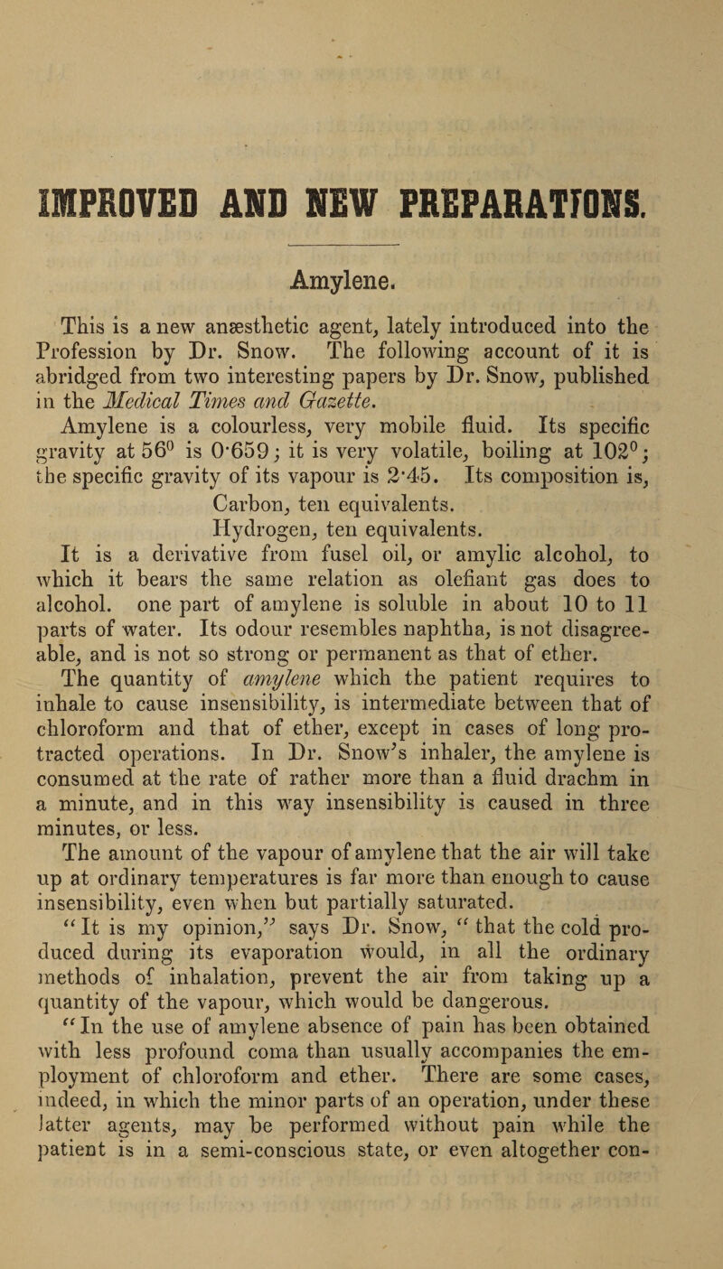 IMPROVED AND NEW PREPARATIONS. Amylene. This is a new anaesthetic agent, lately introduced into the Profession by Dr. Snow. The following account of it is abridged from two interesting papers by Dr. Snow, published in the 3Iedical Times and Gazette. Amylene is a colourless, very mobile fluid. Its specific gravity at 56^ is 0‘659; it is very volatile, boiling at 102®; the specific gravity of its vapour is 2’45. Its composition is, Carbon, ten equivalents. Hydrogen, ten equivalents. It is a derivative from fusel oil, or amylic alcohol, to which it bears the same relation as olefiant gas does to alcohol, one part of amylene is soluble in about 10 to 11 parts of water. Its odour resembles naphtha, is not disagree¬ able, and is not so strong or permanent as that of ether. The quantity of amylene which the patient requires to inhale to cause insensibility, is intermediate between that of chloroform and that of ether, except in cases of long pro¬ tracted operations. In Dr. Snow^s inhaler, the amylene is consumed at the rate of rather more than a fluid drachm in a minute, and in this way insensibility is caused in three minutes, or less. The amount of the vapour of amylene that the air will take up at ordinary temperatures is far more than enough to cause insensibility, even when but partially saturated. It is my opinion,’^ says Dr. Snow, that the cold pro¬ duced during its evaporation would, in all the ordinary methods of inhalation, prevent the air from taking up a quantity of the vapour, which would be dangerous. In the use of amylene absence of pain has been obtained with less profound coma than usually accompanies the em¬ ployment of chloroform and ether. Tliere are some cases, indeed, in which the minor parts of an operation, under these latter agents, may be performed without pain \vhile the patient is in a semi-conscious state, or even altogether con-