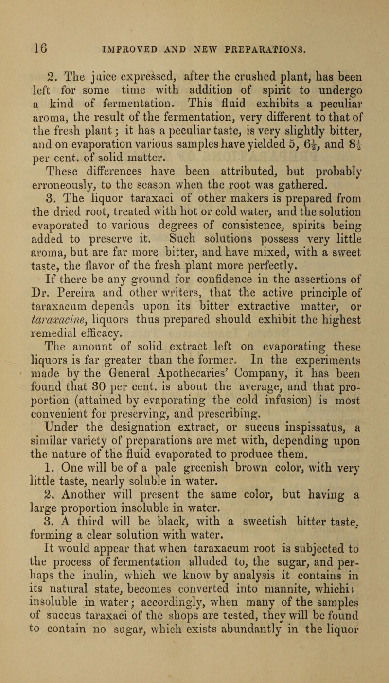 2. The juice expressed, after the crushed plant, has been left for some time with addition of spirit to undergo a kind of fermentation. This fluid exhibits a peculiar aroma, the result of the fermentation, very different to that of the fresh plant; it has a peculiar taste, is very slightly bitter, and on evaporation various samples have yielded 5, 61, and 81 per cent, of solid matter. These differences have been attributed, but probably erroneously, to the season when the root was gathered. 3. The liquor taraxaci of other makers is prepared from the dried root, treated with hot or cold water, and the solution evaporated to various degrees of consistence, spirits being added to preserve it. Such solutions possess very little aroma, but are far more bitter, and have mixed, with a sweet taste, the flavor of the fresh plant more perfectly. If there be any ground for confidence in the assertions of Dr. Pereira and other writers, that the active principle of taraxacum depends upon its bitter extractive matter, or taraxacine, liquors thus prepared should exhibit the highest remedial efficacy. The amount of solid extract left on evaporating these liquors is far greater than the former. In the experiments ' made by the General Apothecaries^ Company, it has been found that 30 per cent, is about the average, and that pro¬ portion (attained by evaporating the cold infusion) is most convenient for preserving, and prescribing. Under the designation extract, or succus inspissatus, a similar variety of preparations are met with, depending upon the nature of the fluid evaporated to produce them. 1. One will be of a pale greenish brown color, with very little taste, nearly soluble in water. 2. Another will present the same color, but having a large proportion insoluble in water. 3. A third will be black, with a sweetish bitter taste, forming a clear solution with water. It would appear that when taraxacum root is subjected to the process of fermentation alluded to, the sugar, and per¬ haps the inulin, which we know by analysis it contains in its natural state, becomes converted into mannite, whichii insoluble in water; accordingly, when many of the samples of succus taraxaci of the shops are tested, they will be found to contain no sugar, which exists abundantly in the liquor