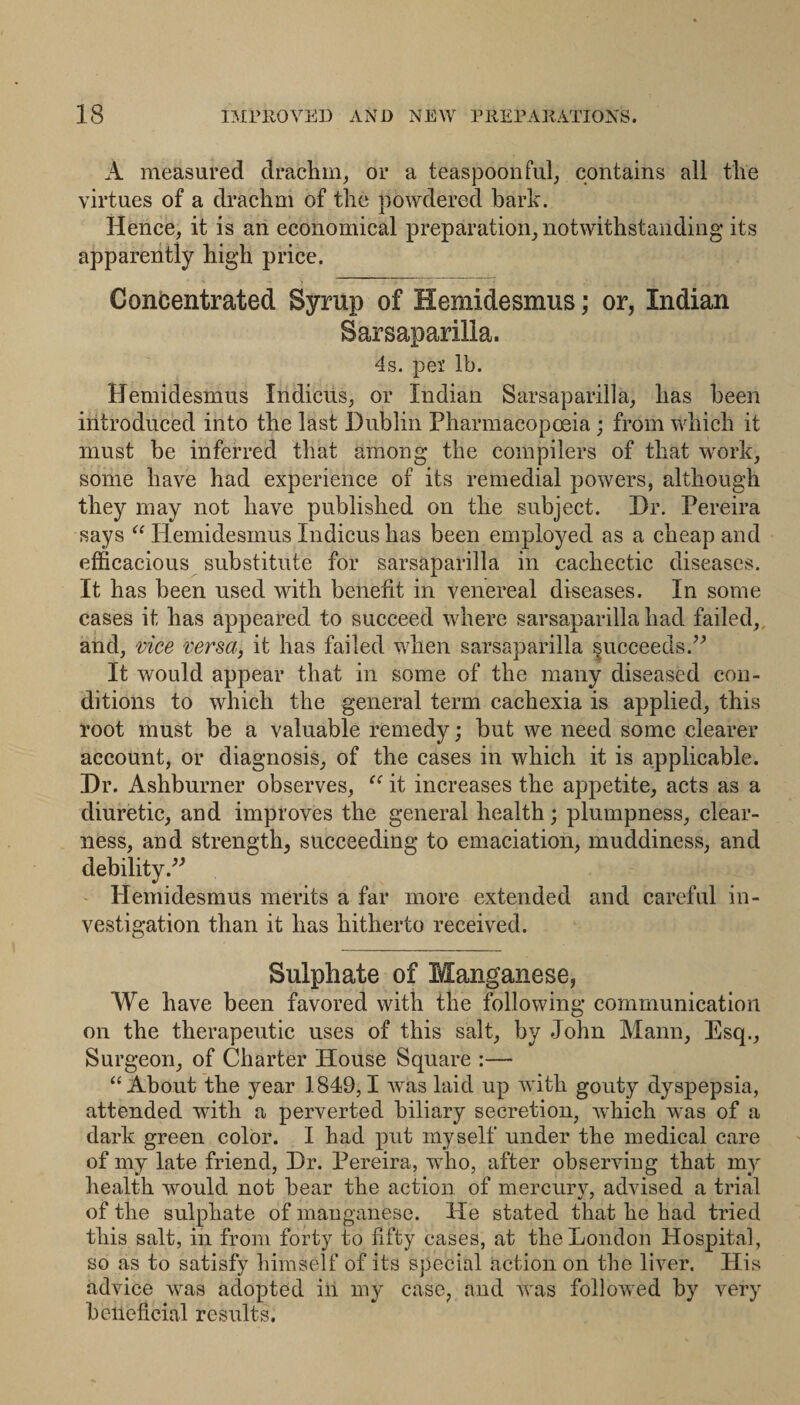 A measured drachm, or a teaspoon fill, contains all the virtues of a drachm of the powdered bark. Hence, it is an economical preparation, notwithstanding its apparently high price. Concentrated Syrup of Hemidesmus; or, Indian Sarsaparilla. 4s. pel' lb. Hemidesmus Indicus, or Indian Sarsaparilla, has been introduced into the last Dublin Pharmacopoeia ; from which it must be inferred that among the compilers of that work, some have had experience of its remedial powers, although they may not have published on the subject. Dr. Pereira says “ Hemidesmus Indicus has been employed as a eheap and efficacious substitute for sarsaparilla in cachectic diseases. It has been used with benefit in venereal diseases. In some cases it has appeared to succeed where sarsaparilla had failed, and, vice versa, it has failed when sarsaparilla succeeds. It would appear that in some of the many diseased con¬ ditions to which the general term cachexia is applied, this root must be a valuable remedy; but we need some clearer account, or diagnosis, of the cases in which it is applicable. Dr. Ashburner observes, it increases the appetite, acts as a diuretic, and improves the general health; plumpness, clear¬ ness, and strength, succeeding to emaciation, muddiness, and debility - Hemidesmus merits a far more extended and careful in¬ vestigation than it has hitherto received. Sulphate of Manganese, We have been favored with the following communication on the therapeutic uses of this salt, by John Mann, Esq., Surgeon, of Charter House Square :— “About the year 1849,1 was laid up ivith gouty dyspepsia, attended with a perverted biliary secretion, which was of a dark green color. I had put myself under the medical care of my late friend. Dr. Pereira, who, after observing that my health would not bear the action of mercury, advised a trial of the sulphate of manganese. He stated that he had tried this salt, in from forty to fifty cases, at the London Hospital, so as to satisfy himself of its special action on the liver. His advice was adopted in my case, and was followed by very beneficial results.