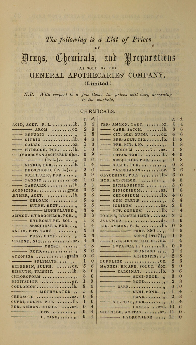 The following is a List of Prices OF rugs, ^rtprstioits AS SOLD DY THE GENERAL APOTHECARIES’ COMPANY, (Limited.) I'i.B. With respect to a few items, the prices will vary accordin to the markets. AClDj ACEX. F. L. •• ..ll). — AROM ........OZ. --BENZOIC - CITRIC ..lb. - GALLIC.OZ. —— HYDROCH. PUR.lb. — HYDROCYAN.(sCHEELE’s)oZ. ~ (p. L.).. . . • -- NITRIC, PUR.lb. -— PHOSPHORIC (P. L.).. ,, --- SULPHURIC, PUR. . . . . „ -- TANNIC.OZ. - TARTARIC ..lb. ACONITINA....grain .ETHER, ACET.lb. -- CHLORIC ... - SULPH.RECT....... -METHYLATED„ ammon. hydrochlor.pur. ,, - HYDROSULPH. SOL. ,, - SESQUICARB. PUR. ANTIM. POT. TART.. -- PULV. COMP.. ARGENT, NIT.. . . .. OZ. ■ CRY*ST. .... ,, - OXYD.». ..grain SULPHATE.... „ BEBEERIN, SULPH.OZ. BISMUTH, TRISNIT.lb. CHLOROFORM . „ DIGITALINE ..gr. COLLODION. .lb. METHYLATED ,, CREOSOTE .. CUPRI, SULPH. PUR.lb. FER. AMMON. CHLOR.OZ. CIT. CHEMICALS. s. cl, 1 4 2 0 1 8 4 0 1 0 1 0 0 9 0 6 1 4 2 6 0 9 1 6 2 4 0 6 6 8 5 4 6 8 3 4 0 8 1 8 1 4 3 6 3 6 4 6 4 8 8 6 0 6 1 0 5 6 8 0 8 0 1 0 8 0 5 0 0 8 1 0 0 4 0 4 FER. AMMON. TAUT.OZ. - CARB. SACCH.lb. - CIT. cum QUINA . . . . OZ. - PER-ACET. LIQ.lb. - PER-NIT. LIQ. ... ' ■ lODlDUM ••••«*•• •OZt - POTAS. TART.lb, - SESQUIXOD. PUR.. - SULPH. PUR. „ - VALERIANAS.OZ. GLYCERINE, PUR. .lb. HYD. AM. CHLOR.. - BICHLORIDUM.. - BINIODIDUM.OZ. -- CHLORIDUM..lb. - CUM CRET.E.. - lODIDUM •.OZ. - NIT. OXYDUM .lb. IODINE, RE-SUBLIMED . . . .OZ. JALAPINA .dr. LIQ. AMMON. P. L. ..lb. -PORT. 880 .. „ ■ -acet.(1to7)„ -HYD. ARSEN C HYDR. .OZ. -'POTASS,®, P. L..lb. -BRANDISH .. „ -ARSENITIS. . ,, LUPULINE. OZ. MAGNES, BICARB. SOLUT. doz. ■ - CALCINAT.lb. ■ -SEMI-POND. „ -POND.. - CARB.. -- SEMI-POND. ,, -POND.. - SULPHAS, PUR.. -COMLL. ..CWt. MOUPHIiE, ACETAS .OZ. S. d. 0 4 3 6 4 G 1 8 1 8 1 8 4 0 1 8 0 8 3 6 G 0 4 8 3 0 1 8 4 0 3 4 2 0 5 4 2 0 1 G 0 8 1 8 1 8 1 4 0 8 1 4 2 8 2 G 8 0 3 G 3 0 2 8 0 10 1 4 2 8 0 4 10 6 14 0