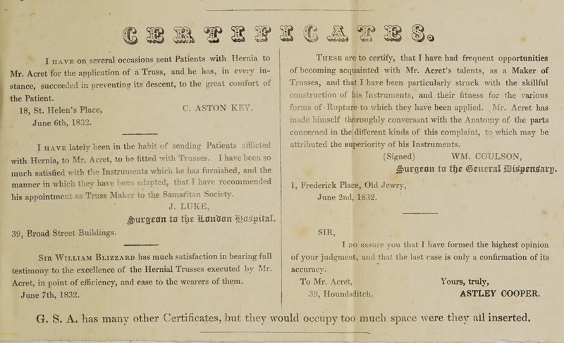 I have on several occasions sent Patients with Hernia to Mr. Acret for the application of a Truss, and he has, in eieiv in¬ stance, succeeded in preventing its descent, to the great comfort of the Patient. 18, St. Helen’s Place, C. ASTON Kr . . June 6th, 1832. I have lately been in the habit of sending Patients afflicted with Hernia, to Mr. Acret, to be fitted with Trusses. I have been so much satisfied with the Instruments which he has furnished, and the manner in which they have been adapted, that I have recommended his appointment as Truss Maker to the Samaritan Society. J. LUKE, jjntrcjcrm 10 U)t It outsail f^jntaL 39, Broad Street Buildings. Sir William Blizzard has much satisfaction in bearing full testimony to the excellence of the Hernial Trusses executed by Mr. Acret, in point of efficiency, and ease to the wearers of them. June 7th, 1832. These are to certify, that I have had frequent opportunities of becoming acquainted with Mr. Acret’s talents, as a Maker of Trusses, and that I have been particularly struck with the skillful construction of his Instruments, and their fitness for the various forms of Rupture to which they have been applied. Mr. Acret has made himself thoroughly conversant with the Anatomy of the parts concerned in the different kinds of this complaint, to which may be attributed the superiority of his Instruments. (Signed) WM. COULSON, burgeon 10 tfjr literal JBtgjimtfarjn 1, Frederick Place, Old Jewry, June 2nd, 1832. SIR, I do assure you that I have formed the highest opinion of your judgment, and that the last case is only a confirmation of its accuracy. To Mr. Acret, Yours, truly, 39, Houndsditch. ASTLEY COOPER. G. S. A. has many other Certificates, but they would occupy too much space were they all inserted.