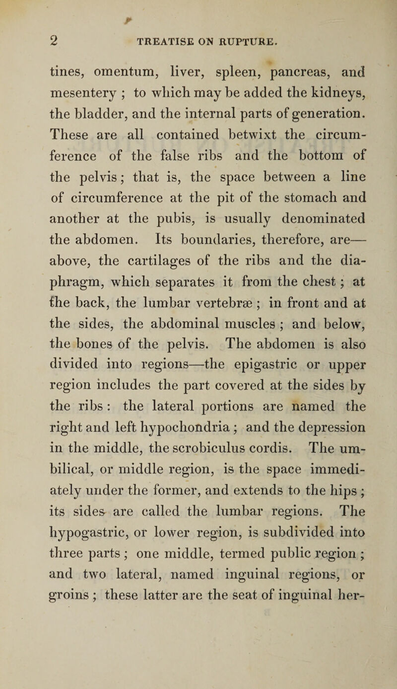 tines, omentum, liver, spleen, pancreas, and mesentery ; to which may be added the kidneys, the bladder, and the internal parts of generation. These are all contained betwixt the circum¬ ference of the false ribs and the bottom of the pelvis; that is, the space between a line of circumference at the pit of the stomach and another at the pubis, is usually denominated the abdomen. Its boundaries, therefore, are— above, the cartilages of the ribs and the dia¬ phragm, which separates it from the chest; at the back, the lumbar vertebrae ; in front and at the sides, the abdominal muscles ; and below, the bones of the pelvis. The abdomen is also divided into regions—the epigastric or upper region includes the part covered at the sides by the ribs : the lateral portions are named the right and left hypochondria ; and the depression in the middle, the scrobiculus cordis. The um¬ bilical, or middle region, is the space immedi¬ ately under the former, and extends to the hips ; its sides- are called the lumbar regions. The hypogastric, or lower region, is subdivided into three parts ; one middle, termed public region ; and two lateral, named inguinal regions, or groins ; these latter are the seat of inguinal her-