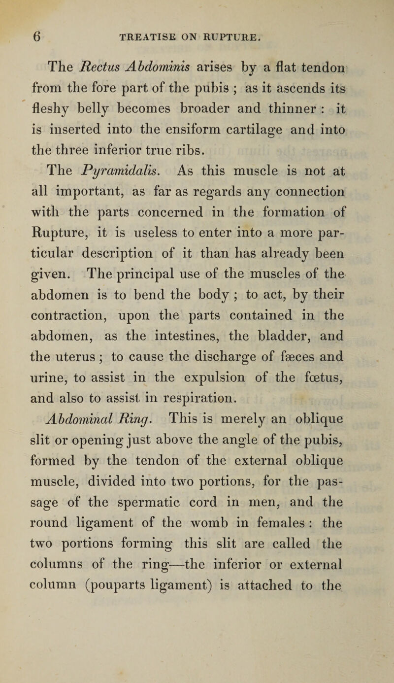 The Rectus Abdominis arises by a flat tendon from the fore part of the pubis ; as it ascends its fleshy belly becomes broader and thinner : it is inserted into the ensiform cartilage and into the three inferior true ribs. The Pyramidalis. As this muscle is not at all important, as far as regards any connection with the parts concerned in the formation of Rupture, it is useless to enter into a more par¬ ticular description of it than has already been given. The principal use of the muscles of the abdomen is to bend the body ; to act, by their contraction, upon the parts contained in the abdomen, as the intestines, the bladder, and the uterus; to cause the discharge of faeces and urine, to assist in the expulsion of the foetus, and also to assist in respiration. Abdominal Ring. This is merely an oblique slit or opening just above the angle of the pubis, formed by the tendon of the external oblique muscle, divided into two portions, for the pas¬ sage of the spermatic cord in men, and the round ligament of the womb in females : the two portions forming this slit are called the columns of the ring—the inferior or external column (pouparts ligament) is attached to the