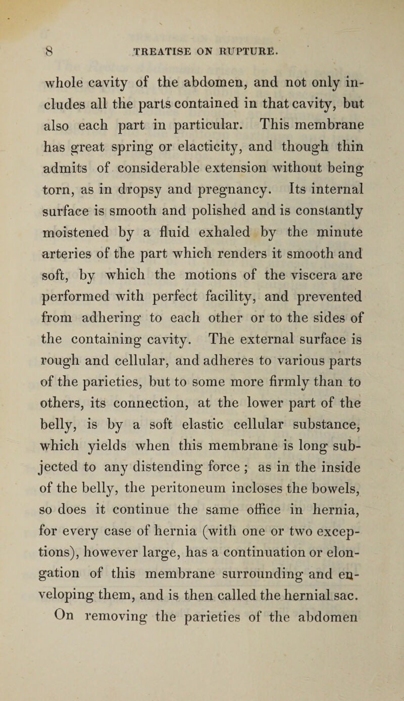 whole cavity of the abdomen, and not only in¬ cludes all the parts contained in that cavity, but also each part in particular. This membrane has great spring or elacticity, and though thin admits of considerable extension without being torn, as in dropsy and pregnancy. Its internal surface is smooth and polished and is constantly moistened by a fluid exhaled by the minute arteries of the part which renders it smooth and soft, by which the motions of the viscera are performed with perfect facility, and prevented from adhering to each other or to the sides of the containing cavity. The external surface is rough and cellular, and adheres to various parts of the parieties, but to some more firmly than to others, its connection, at the lower part of the belly, is by a soft elastic cellular substance, which yields when this membrane is long sub¬ jected to any distending force ; as in the inside of the belly, the peritoneum incloses the bowels, so does it continue the same office in hernia, for every case of hernia (with one or two excep¬ tions), however large, has a continuation or elon¬ gation of this membrane surrounding and en¬ veloping them, and is then called the hernial sac. On removing the parieties of the abdomen