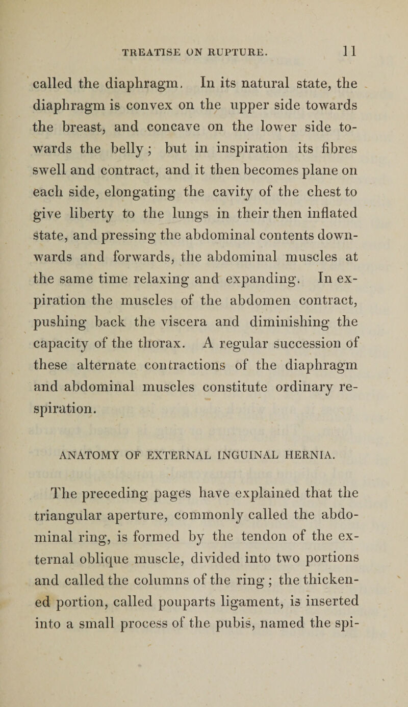 called the diaphragm. In its natural state, the diaphragm is convex on the upper side towards the breast, and concave on the lower side to¬ wards the belly; but in inspiration its fibres swell and contract, and it then becomes plane on each side, elongating the cavity of the chest to give liberty to the lungs in their then inflated state, and pressing the abdominal contents down¬ wards and forwards, the abdominal muscles at the same time relaxing and expanding. In ex¬ piration the muscles of the abdomen contract, pushing back the viscera and diminishing the capacity of the thorax. A regular succession of these alternate contractions of the diaphragm and abdominal muscles constitute ordinary re¬ spiration. ANATOMY OF EXTERNAL INGUINAL HERNIA. The preceding pages have explained that the triangular aperture, commonly called the abdo¬ minal ring, is formed by the tendon of the ex¬ ternal oblique muscle, divided into two portions and called the columns of the ring ; the thicken¬ ed portion, called pouparts ligament, is inserted into a small process of the pubis, named the spi-