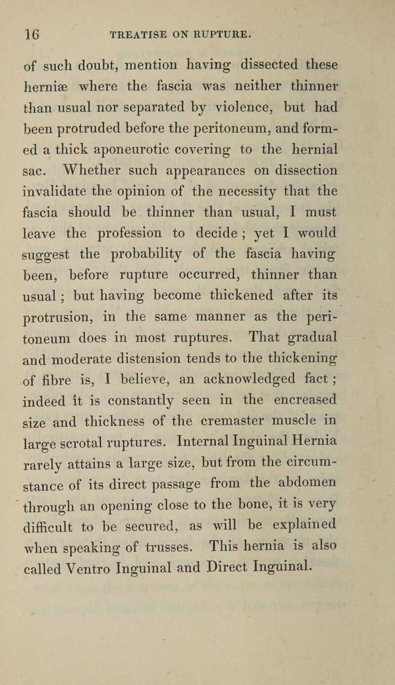 of such doubt, mention having dissected these hernise where the fascia was neither thinner than usual nor separated by violence, but had been protruded before the peritoneum, and form¬ ed a thick aponeurotic covering to the hernial sac. Whether such appearances on dissection invalidate the opinion of the necessity that the fascia should be thinner than usual, I must leave the profession to decide; yet I would suggest the probability of the fascia having been, before rupture occurred, thinner than usual; but having become thickened after its protrusion, in the same manner as the peri¬ toneum does in most ruptures. That gradual and moderate distension tends to the thickening of fibre is, I believe, an acknowledged fact; indeed it is constantly seen in the encreased size and thickness of the cremaster muscle in large scrotal ruptures. Internal Inguinal Hernia rarely attains a large size, but from the circum¬ stance of its direct passage from the abdomen through an opening close to the bone, it is very difficult to be secured, as will be explained when speaking of trusses. This hernia is also called Ventro Inguinal and Direct Inguinal.