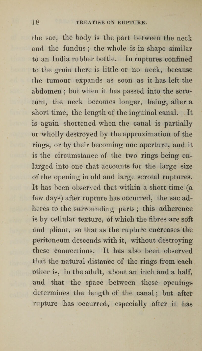 the sac, the body is the part between the neck and the fundus ; the whole is in shape similar to an India rubber bottle. In ruptures confined to the groin there is little or no neck, because the tumour expands as soon as it has left the abdomen; but when it has passed into the scro¬ tum, the neck becomes longer, being, after a short time, the length of the inguinal canal. It is again shortened when the canal is partially or wholly destroyed by the approximation of the rings, or by their becoming one aperture, and it is the circumstance of the two rings being en¬ larged into one that accounts for the large size of the opening in old and large scrotal ruptures. It has been observed that within a short time (a few days) after rupture has occurred, the sac ad¬ heres to the surrounding parts; this adherence is by cellular texture, of which the fibres are soft and pliant, so that as the rupture encreases the peritoneum descends with it, without destroying these connections. It has also been observed that the natural distance of the rings from each other is, in the adult, about an inch and a half, and that the space between these openings determines the length of the canal; but after rupture has occurred, especially after it has
