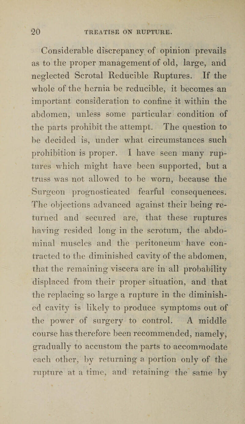 Considerable discrepancy of opinion prevails as to the proper management of old, large, and neglected Scrotal Reducible Ruptures. If the whole of the hernia be reducible, it becomes an important consideration to confine it within the abdomen, unless some particular condition of the parts prohibit the attempt. The question to be decided is, under what circumstances such prohibition is proper. I have seen many rup¬ tures which might have been supported, but a truss was not allowed to be worn, because the Surgeon prognosticated fearful consequences. The objections advanced against their being re¬ turned and secured are, that these ruptures having resided long in the scrotum, the abdo¬ minal muscles and the peritoneum have con¬ tracted to the diminished cavity of the abdomen, that the remaining viscera are in all probability displaced from their proper situation, and that the replacing so large a rupture in the diminish¬ ed cavity is likely to produce symptoms out of the power of surgery to control. A middle course has therefore been recommended, namely, gradually to accustom the parts to accommodate each other, by returning a portion only of the rupture at a time, and retaining the same by