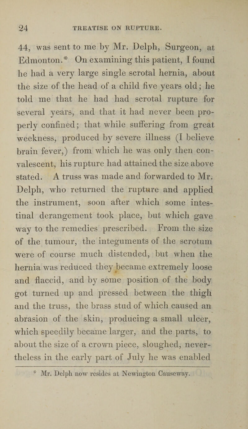 44, was sent to me by Mr. Delph, Surgeon, at Edmonton.# On examining this patient, I found he had a very large single scrotal hernia, about the size of the head of a child five years old; he told me that he had had scrotal rupture for several years, and that it had never been pro¬ perly confined; that while suffering from great weekness, produced by severe illness (I believe brain fever,) from which he was only then con¬ valescent, his rupture had attained the size above stated. A truss was made and forwarded to Mr. Delph, who returned the rupture and applied the instrument, soon after which some intes¬ tinal derangement took place, but which gave way to the remedies prescribed. From the size of the tumour, the integuments of the scrotum were of course much distended, but when the hernia was reduced they became extremely loose and flaccid, and by some position of the body got turned up and pressed between the thigh and the truss, the brass stud of which caused an abrasion of the skin, producing a small ulcer, which speedily became larger, and the parts, to about the size of a crown piece, sloughed, never¬ theless in the early part of July he was enabled * Mr. Delpli now resides at Newington Causeway.