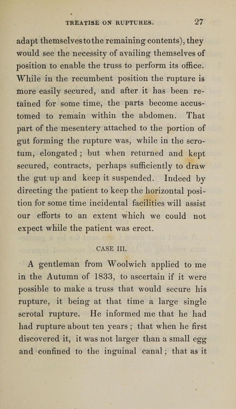 adapt themselves to the remaining contents), they would see the necessity of availing themselves of position to enable the truss to perform its office. While in the recumbent position the rupture is more easily secured, and after it has been re¬ tained for some time, the parts become accus¬ tomed to remain within the abdomen. That part of the mesentery attached to the portion of gut forming the rupture was, while in the scro¬ tum, elongated ; but when returned and kept secured, contracts, perhaps sufficiently to draw the gut up and keep it suspended. Indeed by directing the patient to keep the horizontal posi¬ tion for some time incidental facilities will assist our efforts to an extent which we could not expect while the patient was erect. CASE III, A gentleman from Woolwich applied to me in the Autumn of 1833, to ascertain if it were possible to make a truss that would secure his rupture, it being at that time a large single scrotal rupture. He informed me that he had had rupture about ten years ; that when he first discovered it, it was not larger than a small egg and*confined to the inguinal canal; that as it