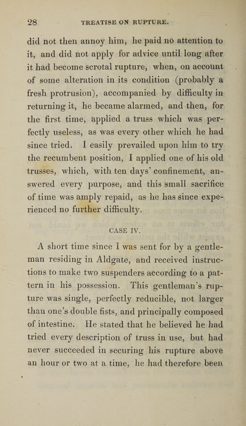 did not then annoy him, he paid no attention to it, and did not apply for advice until long after it had become scrotal rupture, when, on account of some alteration in its condition (probably a fresh protrusion), accompanied by difficulty in returning it, he became alarmed, and then, for the first time, applied a truss which was per¬ fectly useless, as was every other which he had since tried. I easily prevailed upon him to try the recumbent position, I applied one of his old trusses, which, with ten days’ confinement, an¬ swered every purpose, and this small sacrifice of time was amply repaid, as he has since expe¬ rienced no further difficulty. CASE IV. A short time since I was sent for by a gentle¬ man residing in Aldgate, and received instruc¬ tions to make two suspenders according to a pat¬ tern in his possession. This gentleman s rup¬ ture was single, perfectly reducible, not larger than one’s double fists, and principally composed of intestine. He stated that he believed he had tried every description of truss in use, but had never succeeded in securing his rupture above an hour or two at a time, he had therefore been