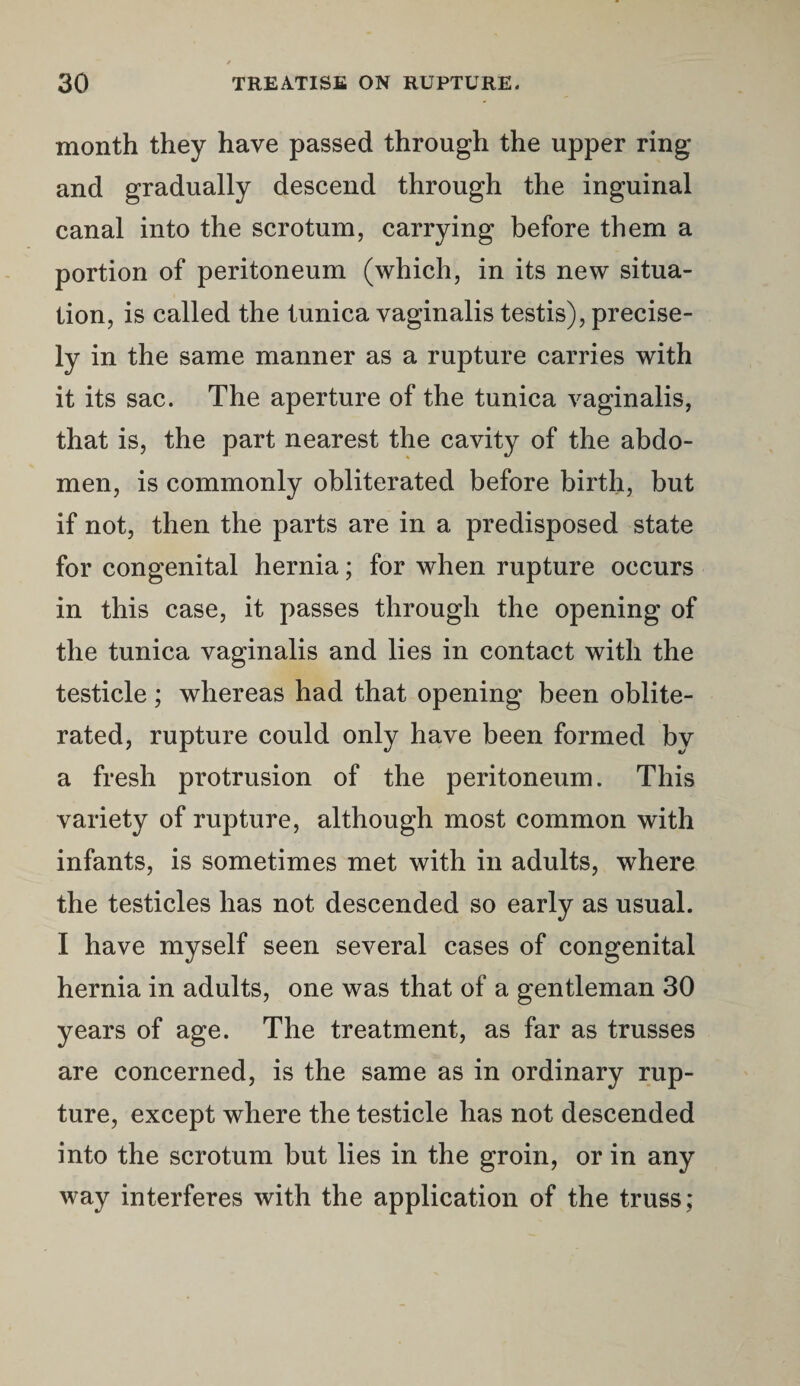 month they have passed through the upper ring and gradually descend through the inguinal canal into the scrotum, carrying before them a portion of peritoneum (which, in its new situa¬ tion, is called the tunica vaginalis testis), precise¬ ly in the same manner as a rupture carries with it its sac. The aperture of the tunica vaginalis, that is, the part nearest the cavity of the abdo¬ men, is commonly obliterated before birth, but if not, then the parts are in a predisposed state for congenital hernia; for when rupture occurs in this case, it passes through the opening of the tunica vaginalis and lies in contact with the testicle; whereas had that opening been oblite¬ rated, rupture could only have been formed by a fresh protrusion of the peritoneum. This variety of rupture, although most common with infants, is sometimes met with in adults, where the testicles has not descended so early as usual. I have myself seen several cases of congenital hernia in adults, one was that of a gentleman 30 years of age. The treatment, as far as trusses are concerned, is the same as in ordinary rup¬ ture, except where the testicle has not descended into the scrotum but lies in the groin, or in any way interferes with the application of the truss;