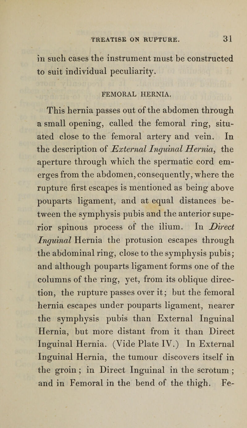in such cases the instrument must be constructed to suit individual peculiarity. FEMORAL HERNIA. This hernia passes out of the abdomen through a small opening, called the femoral ring, situ¬ ated close to the femoral artery and vein. In the description of External Inguinal Hernia, the aperture through which the spermatic cord em¬ erges from the abdomen, consequently, where the rupture first escapes is mentioned as being above pouparts ligament, and at equal distances be¬ tween the symphysis pubis and the anterior supe¬ rior spinous process of the ilium. In Direct Inguinal Hernia the protusion escapes through the abdominal ring, close to the symphysis pubis; and although pouparts ligament forms one of the columns of the ring, yet, from its oblique direc¬ tion, the rupture passes over it; but the femoral hernia escapes under pouparts ligament, nearer the symphysis pubis than External Inguinal Hernia, but more distant from it than Direct Inguinal Hernia. (Vide Plate IV.) In External Inguinal Hernia, the tumour discovers itself in the groin; in Direct Inguinal in the scrotum ; and in Femoral in the bend of the thigh. Fe-