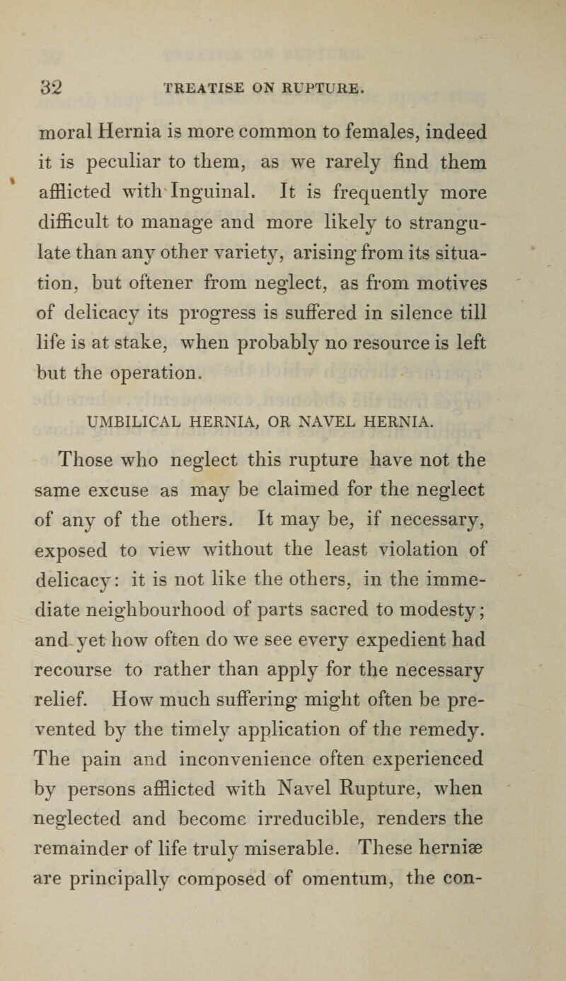 moral Hernia is more common to females, indeed it is peculiar to them, as we rarely find them afflicted with Inguinal. It is frequently more difficult to manage and more likely to strangu¬ late than any other variety, arising from its situa¬ tion, but oftener from neglect, as from motives of delicacy its progress is suffered in silence till life is at stake, when probably no resource is left but the operation, UMBILICAL HERNIA, OR NAVEL HERNIA. Those who neglect this rupture have not the same excuse as may be claimed for the neglect of any of the others. It may be, if necessary, exposed to view without the least violation of delicacy: it is not like the others, in the imme¬ diate neighbourhood of parts sacred to modesty; and yet how often do we see every expedient had recourse to rather than apply for the necessary relief. How much suffering might often be pre¬ vented by the timely application of the remedy. The pain and inconvenience often experienced by persons afflicted with Navel Rupture, when neglected and become irreducible, renders the remainder of life truly miserable. These herniae are principally composed of omentum, the con-
