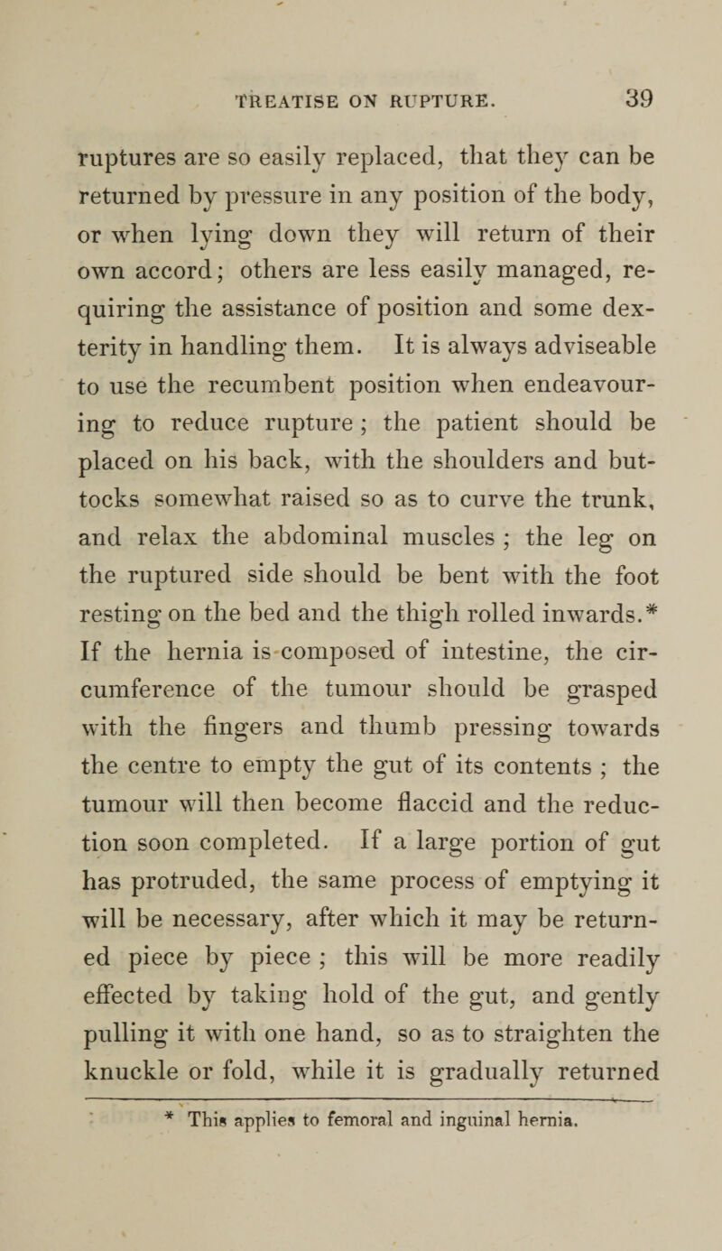 ruptures are so easily replaced, that they can be returned by pressure in any position of the body, or when lying down they will return of their own accord; others are less easily managed, re¬ quiring the assistance of position and some dex¬ terity in handling them. It is always adviseable to use the recumbent position when endeavour¬ ing to reduce rupture ; the patient should be placed on his back, with the shoulders and but¬ tocks somewhat raised so as to curve the trunk, and relax the abdominal muscles ; the leg on the ruptured side should be bent with the foot resting on the bed and the thigh rolled inwards.* If the hernia is composed of intestine, the cir¬ cumference of the tumour should be grasped with the lingers and thumb pressing towards the centre to empty the gut of its contents ; the tumour will then become flaccid and the reduc¬ tion soon completed. If a large portion of gut has protruded, the same process of emptying it will be necessary, after which it may be return¬ ed piece by piece ; this will be more readily effected by taking hold of the gut, and gently pulling it with one hand, so as to straighten the knuckle or fold, while it is gradually returned * This applies to femoral and inguinal hernia.