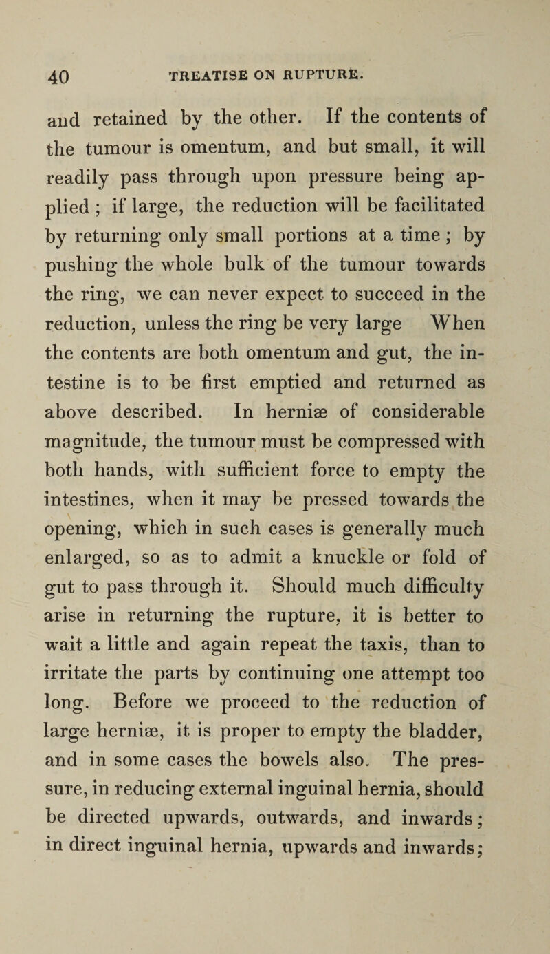 and retained by the other. If the contents of the tumour is omentum, and but small, it will readily pass through upon pressure being ap¬ plied ; if large, the reduction will be facilitated by returning only small portions at a time ; by pushing the whole bulk of the tumour towards the ring, we can never expect to succeed in the reduction, unless the ring be very large When the contents are both omentum and gut, the in¬ testine is to be first emptied and returned as above described. In hernise of considerable magnitude, the tumour must be compressed with both hands, with sufficient force to empty the intestines, when it may be pressed towards the opening, which in such cases is generally much enlarged, so as to admit a knuckle or fold of gut to pass through it. Should much difficulty arise in returning the rupture, it is better to wait a little and again repeat the taxis, than to irritate the parts by continuing one attempt too long. Before we proceed to the reduction of large hernise, it is proper to empty the bladder, and in some cases the bowels also. The pres¬ sure, in reducing external inguinal hernia, should be directed upwards, outwards, and inwards; in direct inguinal hernia, upwards and inwards,*