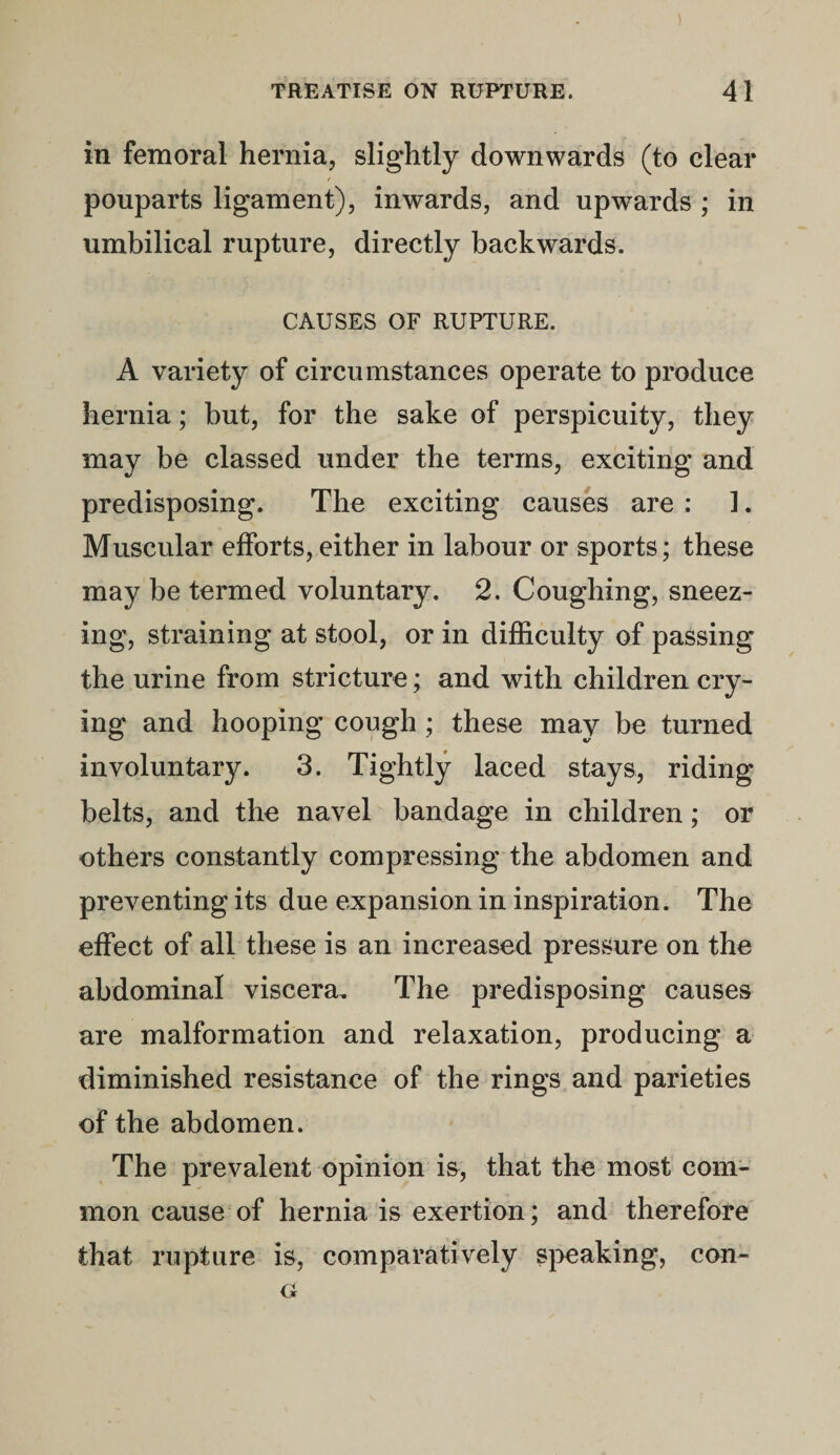 in femoral hernia, slightly downwards (to clear pouparts ligament), inwards, and upwards ; in umbilical rupture, directly backwards. CAUSES OF RUPTURE. A variety of circumstances operate to produce hernia; but, for the sake of perspicuity, they may be classed under the terms, exciting and predisposing. The exciting causes are : 1. Muscular efforts, either in labour or sports; these may be termed voluntary. 2. Coughing, sneez¬ ing, straining at stool, or in difficulty of passing the urine from stricture; and with children cry¬ ing and hooping cough ; these may be turned involuntary. 3. Tightly laced stays, riding belts, and the navel bandage in children; or others constantly compressing the abdomen and preventing its due expansion in inspiration. The effect of all these is an increased pressure on the abdominal viscera. The predisposing causes are malformation and relaxation, producing a diminished resistance of the rings and parieties of the abdomen. The prevalent opinion is, that the most com¬ mon cause of hernia is exertion; and therefore that rupture is, comparatively speaking, con-