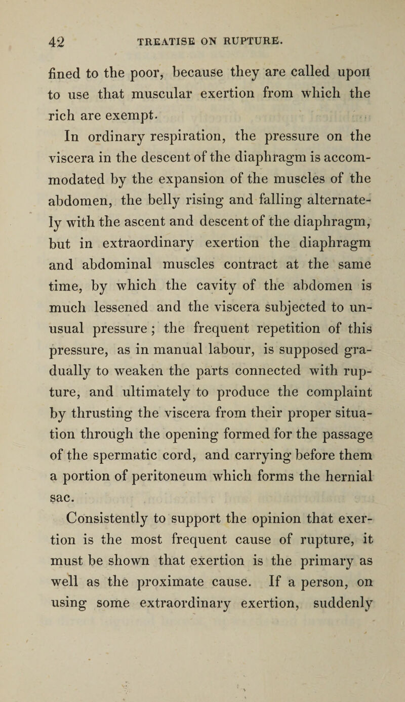 fined to the poor, because they are called upon to use that muscular exertion from which the rich are exempt. In ordinary respiration, the pressure on the viscera in the descent of the diaphragm is accom¬ modated by the expansion of the muscles of the abdomen, the belly rising and falling alternate¬ ly with the ascent and descent of the diaphragm, but in extraordinary exertion the diaphragm and abdominal muscles contract at the same time, by which the cavity of the abdomen is much lessened and the viscera subjected to un¬ usual pressure; the frequent repetition of this pressure, as in manual labour, is supposed gra¬ dually to weaken the parts connected with rup¬ ture, and ultimately to produce the complaint by thrusting the viscera from their proper situa¬ tion through the opening formed for the passage of the spermatic cord, and carrying before them a portion of peritoneum which forms the hernial sac. Consistently to support the opinion that exer¬ tion is the most frequent cause of rupture, it must be shown that exertion is the primary as well as the proximate cause. If a person, on using some extraordinary exertion, suddenly