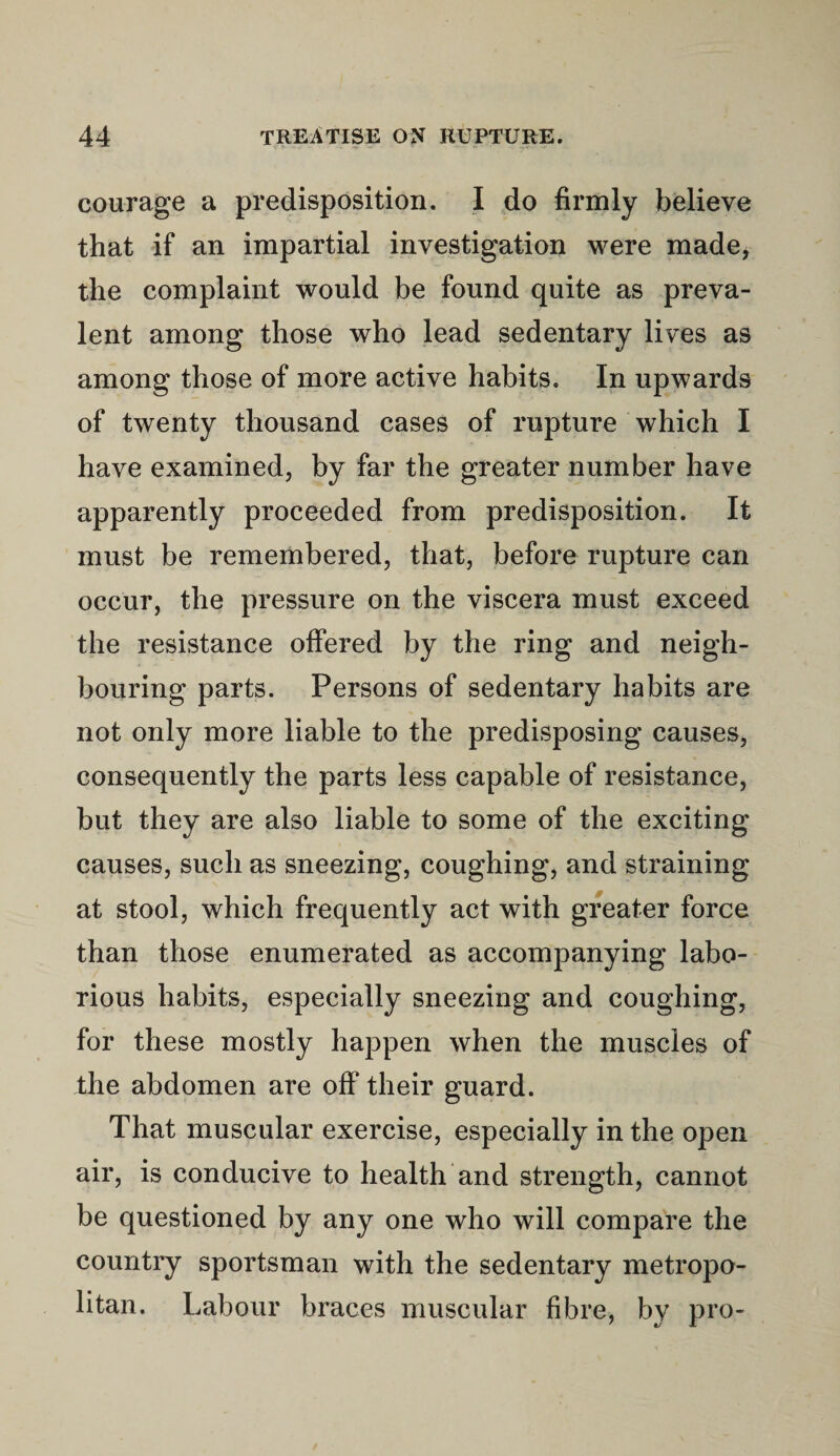 courage a predisposition. I do firmly believe that if an impartial investigation were made, the complaint would be found quite as preva¬ lent among those who lead sedentary lives as among those of more active habits. In upwards of twenty thousand cases of rupture which I have examined, by far the greater number have apparently proceeded from predisposition. It must be remembered, that, before rupture can occur, the pressure on the viscera must exceed the resistance offered by the ring and neigh¬ bouring parts. Persons of sedentary habits are not only more liable to the predisposing causes, consequently the parts less capable of resistance, but they are also liable to some of the exciting causes, such as sneezing, coughing, and straining at stool, which frequently act with greater force than those enumerated as accompanying labo¬ rious habits, especially sneezing and coughing, for these mostly happen when the muscles of the abdomen are off their guard. That muscular exercise, especially in the open air, is conducive to health and strength, cannot be questioned by any one who will compare the country sportsman with the sedentary metropo¬ litan. Labour braces muscular fibre, by pro-