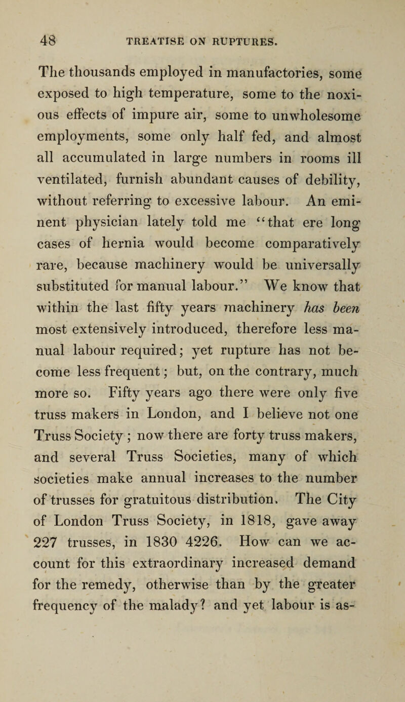 The thousands employed in manufactories, some exposed to high temperature, some to the noxi¬ ous effects of impure air, some to unwholesome employments, some only half fed, and almost all accumulated in large numbers in rooms ill ventilated, furnish abundant causes of debility, without referring to excessive labour. An emi¬ nent physician lately told me “that ere long cases of hernia would become comparatively rare, because machinery would be universally substituted for manual labour.” We know that within the last fifty years machinery has been most extensively introduced, therefore less ma¬ nual labour required; yet rupture has not be¬ come less frequent; but, on the contrary, much more so. Fifty years ago there were only five truss makers in London, and I believe not one Truss Society ; now there are forty truss makers, and several Truss Societies, many of which societies make annual increases to the number of trusses for gratuitous distribution. The City of London Truss Society, in 1818, gave away 227 trusses, in 1830 4226. How can we ac¬ count for this extraordinary increased demand for the remedy, otherwise than by the greater frequency of the malady? and yet labour is as-